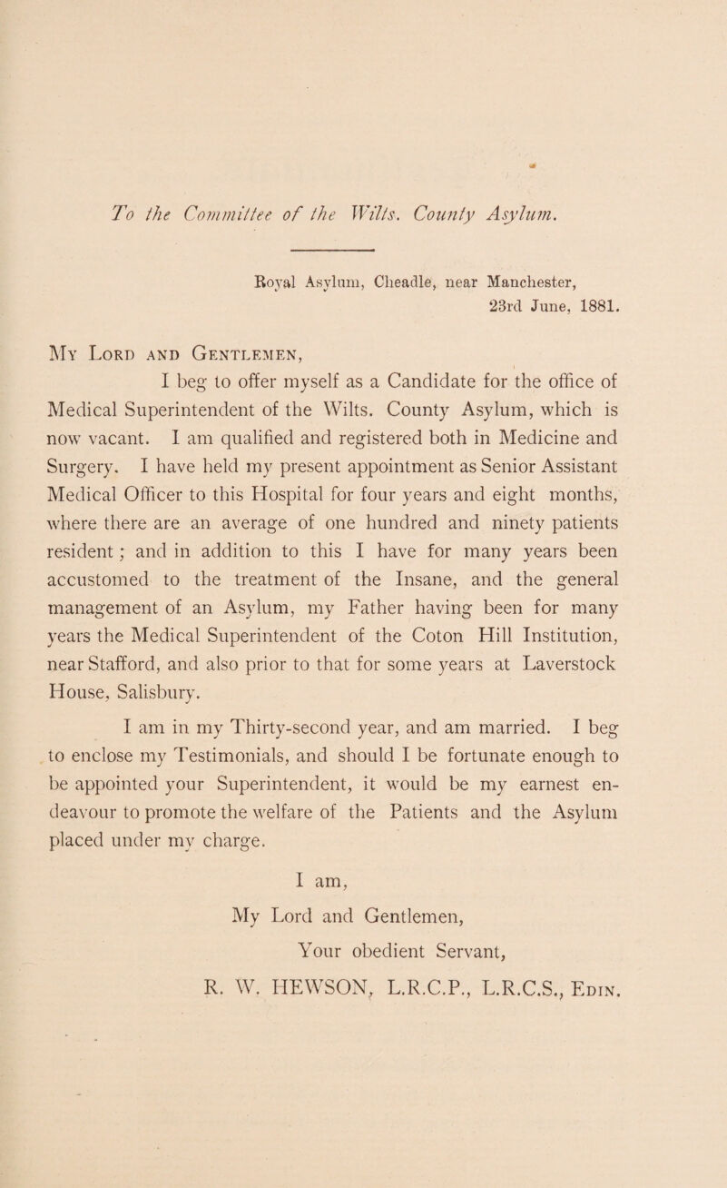 To the Committee of the Wilts. County Asylum. Royal Asylum, Cheadle, near Manchester, 23rd June, 1881. My Lord and Gentlemen, I beg to offer myself as a Candidate for the office of Medical Superintendent of the Wilts. County Asylum, which is now vacant. 1 am qualified and registered both in Medicine and Surgery. I have held my present appointment as Senior Assistant Medical Officer to this Hospital for four years and eight months, where there are an average of one hundred and ninety patients resident; and in addition to this I have for many years been accustomed to the treatment of the Insane, and the general management of an Asylum, my Father having been for many years the Medical Superintendent of the Coton Hill Institution, near Stafford, and also prior to that for some years at Laverstock House, Salisbury. I am in my Thirty-second year, and am married. I beg to enclose my Testimonials, and should I be fortunate enough to be appointed your Superintendent, it would be my earnest en¬ deavour to promote the welfare of the Patients and the Asylum placed under my charge. I am, My Lord and Gentlemen, Your obedient Servant, R. W. HEWSON, L.R.C.P., L.R.C.S., Edin.