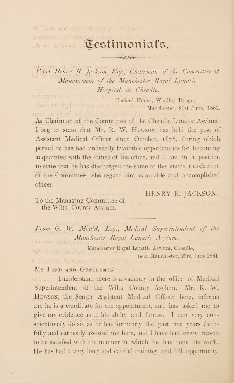 :..u m r-.•ur/</J. • :v>< ; • igeMt men kite. -—>X<-- > ;j • • •;-.!•;•■ if* i, 'i > • >■- . .- From Henry B. Jackson, Esq., Chairman of the Committee of Management of the Manchester Royal Lunatic Hospital, at Cheadle. Basford House, Whatley Range, Manchester, 21st June, 1881. As Chairman of the Committee of the Cheadle Lunatic Asylum, I beg to state that Mr. R. W. LIewson has held the post of Assistant Medical Officer since October, 1876, during which period he has had unusually favorable opportunities for becoming acquainted with the duties of his office, and I am in a position to state that he has discharged the same to the entire satisfaction of the Committee, who regard him as an able and accomplished officer. HENRY B. JACKSON. To the Managing Committee of the Wilts. County Asylum. From G. IF. Mould, Esq., Medical Superintendent of the Manchester Royal Lunatic Asylum. J 'i'V '.UjRi’H f' s’ iJW . :iri '• ■ ' -'-r. j ... Manchester Royal Lunatic Asylum, Cheadle, near Manchester, 23rd June 1881. My Lord and Gentlemen, I understand there is a vacancy in the office of Medical Superintendent of the Wilts. County Asylum. Mr. R. W. Hewson, the Senior Assistant Medical Officer here, informs me he is a candidate for the appointment, and has asked me to give my evidence as to his abilty and fitness. 1 can very con- , r -' •* r ~ ~r - * •. ■ * • * n . ... scientiously do so, as he has for nearly the past five years faith¬ fully and earnestly assisted me here, and I have had every reason to be satisfied with the manner in which he has done his work. He has had a very long and careful training, and full opportunity