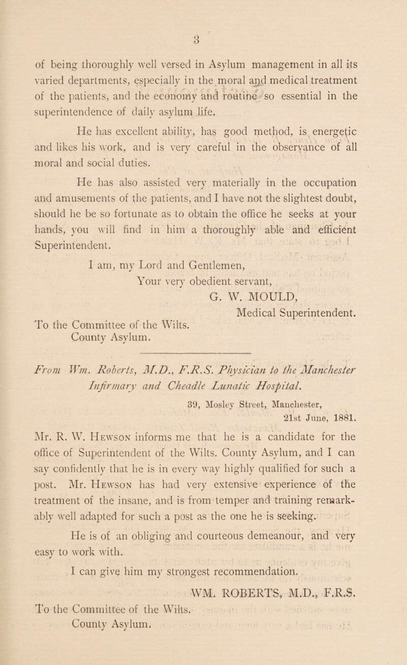 varied departments, especially in the moral and medical treatment of the patients, and the economy and routine so essential in the superintendence of daily asylum life. He has excellent ability, has good method, is energetic and likes his work, and is very careful in the observance of all moral and social duties. He has also assisted very materially in the occupation and amusements of the patients, and I have not the slightest doubt, should he be so fortunate as to obtain the office he seeks at your hands, you will find in him a thoroughly able and efficient Superintendent. I am, my Lord and Gentlemen, Your very obedient servant, G. W. MOULD, Medical Superintendent. To the Committee of the Wilts. County Asylum. From Win. Roberts, M.D., F.R.S. Physician to the Manchester Infirmary and Cheadle Lunatic Hospital. 39, Mosley Street, Manchester, 21st June, 1881. Mr. R. W. IIewson informs me that he is a candidate for the office of Superintendent of the Wilts. County Asylum, and I can say confidently that he is in every way highly qualified for such a post. Mr. Hewson has had very extensive experience of the treatment of the insane, and is from temper and training remark¬ ably well adapted for such a post as the one he is seeking. He is of an obliging and courteous demeanour, and very easy to work with. • • . \ ' . • [' ■ ' i i > ' q j i: ' • / yo I can give him my strongest recommendation. WM. ROBERTS, M.D., F.R.S. To the Committee of the Wilts, County Asylum.