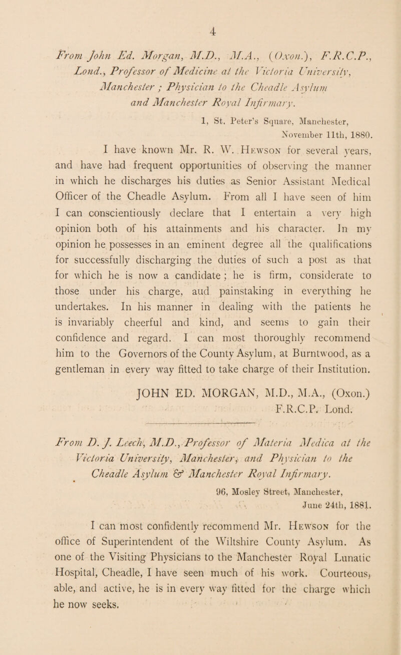 From John Ed. Morgan, M.D., M.A., {Oxon.), F.R.C.P., Lond., Professor of Medicine at the Victoria University, Manchester ; Physician to the Cheadle Asylum and Manchester Royal Infirmary. 1, St, Peter’s Square, Manchester, November 11th, 1880. I have known Mr. R. W. Hewson for several years, and have had frequent opportunities of observing the manner in which he discharges his duties as Senior Assistant Medical Officer of the Cheadle Asylum. From all I have seen of him I can conscientiously declare that I entertain a very high opinion both of his attainments and his character. In my opinion he possesses in an eminent degree all the qualifications for successfully discharging the duties of such a post as that for which he is now a candidate ; he is firm, considerate to those under his charge, aud painstaking in everything he undertakes. In his manner in dealing with the patients he is invariably cheerful and kind, and seems to gain their confidence and regard. I can most thoroughly recommend him to the Governors of the County Asylum, at Burntwood, as a gentleman in every way fitted to take charge of their Institution. JOHN ED. MORGAN, M.D., M.A., (Oxon.) F.R.C.P, Lond. From D. J. Leech, M.D., Professor of Materia Medica at the Victoria University, Manchester, and Physician to the Cheadle Asylum Manchester Royal Infirmary. 96, Mosley Street, Manchester, June 24th, 1881. I can most confidently recommend Mr. Hewson for the office of Superintendent of the Wiltshire County Asylum. As one of the Visiting Physicians to the Manchester Royal Lunatic Hospital, Cheadle, I have seen much of his work. Courteous, able, and active, he is in every way fitted for the charge which he now seeks.