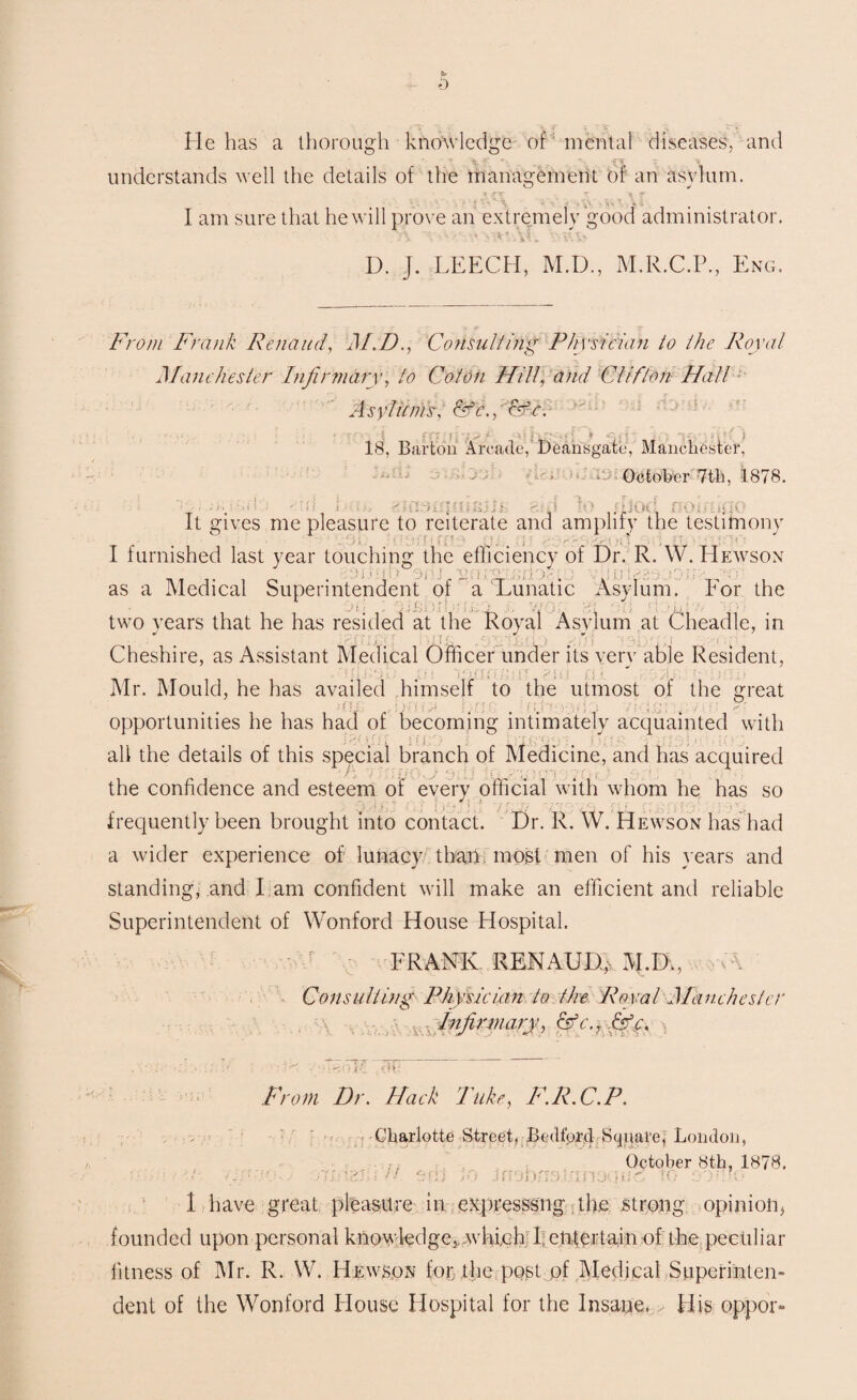 :r ; : > He has a thorough knowledge of mental diseases, and . \ f  .. . . /<nr 5'. , v understands well the details of the management or an asylum. ' h j-ir ^ % y > ' \ . jv 5v ' . I am sure that he will prove an extremely good administrator. D. J. LEECH, M.D., M.E.C.P., Eng. From Frank Renaud, M.D., Consulting Physician to the Royal Manchester Infirmary, to Colon Hill, and Clifton Hall Asylums, c^r., <wV. ; > eH 18, Barton Arcade,’ Deahsgate, Manchester, f iC> 1 \ » • October 7th. 1878. ■ • • no fiui i - - It gives me pleasure to reiterate and amplify the testimony I furnished last year touching the efficiency of Dr. R. W. Hewson as a Medical Superintendent of a Lunatic Asylum. For the D L .- J , Si: ‘ • JT., J :■ . /i j I 1 . Cl n L two years that he has resided at the Royal Asylum at Cheadle, in j r j ■■ i: . * 1TL r ' j. C f { C } y j t f A . 1 . Cheshire, as Assistant Medical Officer under its very able Resident, i s: /if. Mr. Mould, he has availed himself to the utmost of the great f .C ,[}■'[ P ; (i l: • f L ; ■ '• i'. , 7; ’ \;! j < opportunities he has had of becoming intimately acquainted with all the details of this special branch of Medicine, and has acquired ifi'U the confidence and esteem of every official with whom he has so frequently been brought into contact. Dr. R. W. Hewson has had a wider experience of lunacy than most men of his years and standing, and I am confident will make an efficient and reliable Superintendent of Wonford House Hospital. FRANK RENAUD,. M.I)., 7\ Consulting Physician to the Royal Manchester Infirmary, cfc., &c. or From Dr. Hack Take, F.R.C.P. . Charlotte Street. Bcillbrd Square, London, October 8th, 1878. ■ .|ilaziii'H w.. fnaJb/if>.t.nnoqiic to :>mo 1 have great pleasure in e^presssng the strong opinion* founded upon personal knowledge,, which I; entertain of the. pecliliar fitness of Mr. R. W. Hewson for the post of Medical Superinten¬ dent of the Wonford House Hospital for the Insane. His oppor-