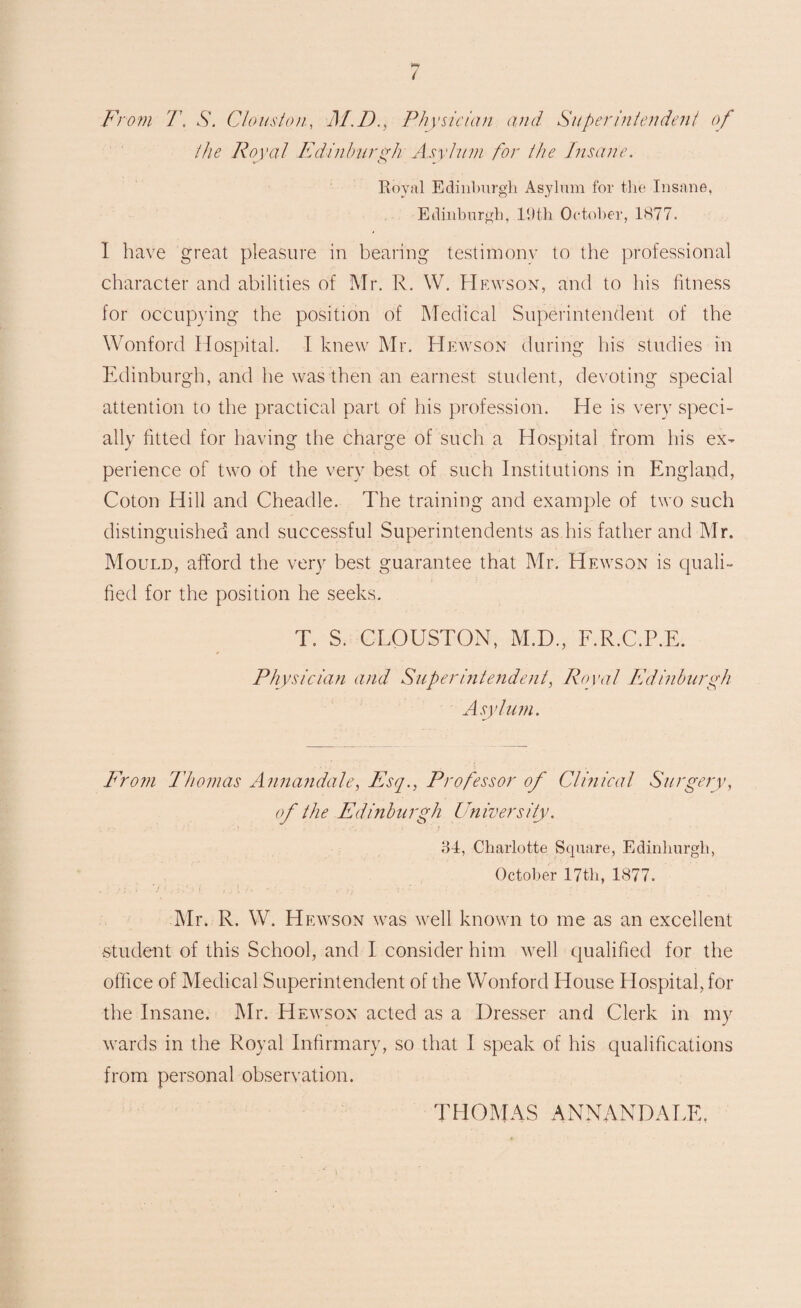 From T. S. Clouston, M.D., Physician and Superintendent of the Royal Edinburgh Asylum for the Insane. Royal Edinburgh Asylum for the Insane, Edinburgh, 19th October, 1877. I have great pleasure in bearing testimony to the professional character and abilities of Mr. R. W. Hewson, and to his fitness for occupying the position of Medical Superintendent of the Wonford Hospital. I knew Mr. Hewson during his studies in Edinburgh, and he was then an earnest student, devoting special attention to the practical part of his profession. He is very speci¬ ally fitted for having the charge of such a Hospital from his ex¬ perience of two of the very best of such Institutions in England, Coton Hill and Cheadle. The training and example of two such distinguished and successful Superintendents as his father and Mr. Mould, afford the very best guarantee that Mr. Hewson is quali¬ fied for the position he seeks. T. S. CLOUSTON, M.D., F.R.C.P.E. Physician and Superintendent, Royal Ed inburgh Asylum. From Thomas Annandale, Esq., Professor of Clinical Surgery, of the Edinburgh University. 34, Charlotte Square, Edinburgh, October 17th, 1877. Mr. R. W. Hewson was well known to me as an excellent •student of this School, and I consider him well qualified for the office of Medical Superintendent of the Wonford House Hospital, for the Insane. Mr. Hewson acted as a Dresser and Clerk in my wards in the Royal Infirmary, so that I speak of his qualifications from personal observation. THOMAS ANNANDALE,