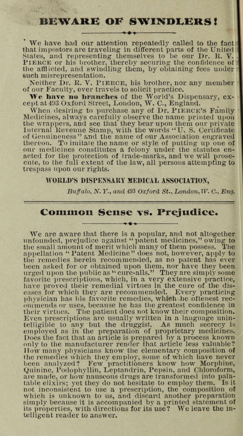 BEWARE OF SWINDLERS! --- We have had our attention repeatedly called to the fact that impostors are traveling in different parts of the United Slates, and representing themselves to be our Dr. R. V. Pierce or his brother, thereby securing the confidence of the afflicted, and swindling them, by obtaining fees under such misrepresentation. Neither Dr. R. Y. Pierce, his brother, nor any member of our Faculty, ever travels to solicit practice. We have no branches of the World’s Dispensary, ex¬ cept at 493 Oxford Street, London, W. C., England. When desiring to purchase any of Dr. Pierce’S Family Medicines, always carefully observe the name printed upon the wrappers, and see that they bear upon them our private Internal Revenue Stamp, with the words “U. S. Certificate of Genuineness” and the name of our Association engraved thereon. To imitate the name or style of putting up one of our medicines constitutes a felony under the statutes en¬ acted for the protection of trade-marks, and we will prose¬ cute, to the full extent of the law, all persons attempting to trespass upon our rights. WORLD’S DISPENSARY MEDICAL ASSOCIATION, Buffalo, N. Y., and 493 Oxford St., London, W. C., Eng. Common Sense vs* Prejudice. We are aware that there is a popular, and not altogether unfounded, prejudice against “patent medicines,” owing to the small amount of merit which many of them possess. The appellation “Patent Medicine” does not, however, apply to the remedies herein recommended, as no patent has ever been asked for or obtained upon them, nor have they been urged upon the public as “ cure-alls.” They are simply some favorite prescriptions, which, in a very extensive practice, have proved their remedial virtues in the cure of the dis¬ eases for which they are recommended. Every practicing physician has his favorite remedies, which he oftenest rec¬ ommends or uses, because he has the greatest confidence in their virtues. The patient does not know their composition. Even prescriptions are usually written in a language unin¬ telligible to any but the druggist. As much secrecy is employed as in the preparation of proprietary medicines. Does the fact that an article is prepared by a process known only to the manufacturer render that article less valuable? Dow many physicians know the elementary composition of the remedies which they employ, some of which have never been analyzed? Few practitioners know how Morphine, Quinine, Rodophyllin, Leptandrin, Pepsin, and Chloroform, are made, or how nauseous drugs are transformed into pala¬ table elixirs; yet they do not hesitate to employ them. Is it not inconsistent to use a prescription, the composition of which is unknown to us, and discard another preparation simply because it is accompanied by a printed statement of its properties, with directions for its use? We leave the in¬ telligent reader to answer.