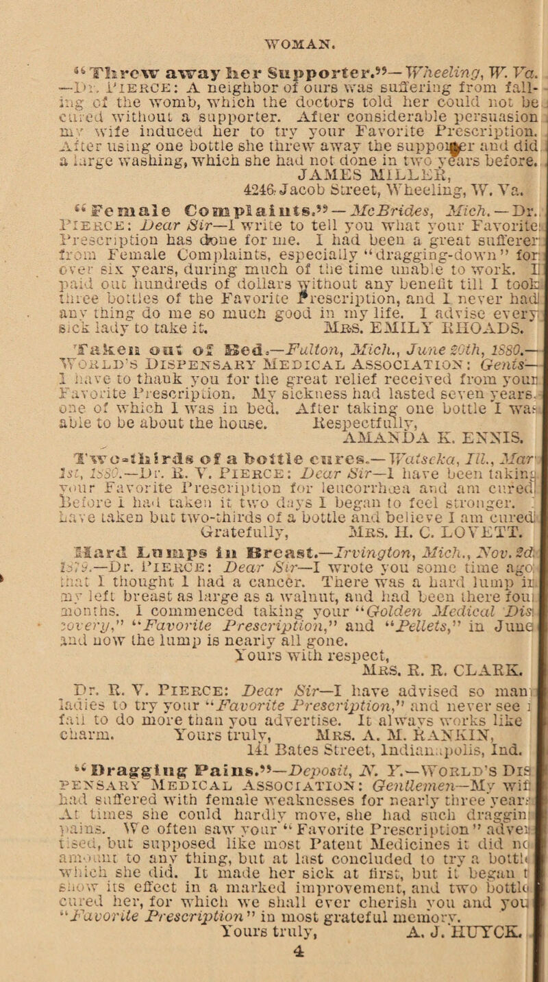 s4Tlirc\v away her Supporter.59— Wheeling, W. Va. —-Dr, Pierce: A neighbor of ours was suffering from fall¬ ing of the womb, which the doctors told her could not be , cured without a supporter. After considerable persuasion my wife induced her to try your Favorite Prescription. After using one bottle she threw away the suppoi^r and did a large washing, which she had not done in two years before. JAMES MILLER, 4246: Jacob Street, Wheeling, W. Va. (S Female Complaints.9' — McBrides, Mich.—Dir. Pierce: Bear Sir—l write to tell you what your Favorite: Prescription has done for me. I had been a 'great sufferer from Female Complaints, especially “dragging-down” for: over six years, during much of the time unable to work. Ii paid out hundreds of dollars without any benefit till I took three bottles of the Favorite Prescription, and I never had: any thing do me so much good in my life. I advise every sick lady to take it. Mbs. EMILY RHOADS. Taken out of Bed=—Fulton, Mich., June 20th, lSSO.— World’s Dispensary Medical Association: Gents'— 1 nave to thank you for the great relief received from your Favorite Prescription. My sickness had lasted seven years, one of which 1 was in bed. After taking one bottle'I wa> able to be about the house. Respectfully, AMANDA K. ENNIS. Two-tlairds of a bottle cures,— Watscka, III, Mar 1st, Is30.—Dr. R. V. Pierce: Bear Sir—l have been taking wur Favorite Prescription for leucorrhoea and am cured! Before I had taken it two days I began to feel stronger. Lave taken but two-thirds of a bottle and believe I am'cured!. Gratefully, Mrs. H. C. LOVETT. Hard Lamps in SBreast.—Irvington, Mich., Nov. 2d, 1319—Dr. Pierce: Bear Sir—l wrote you some time agoo that I thought 1 had a cancer. There was a hard lump ir my left breast as large as a walnut, and had been there foui months. I commenced taking your “Golde?i Medical Bis\ zovery,” “Favorite Prescriptionand “Pellets,” in June and now the lump is nearly all gone. Yours with respect, Mrs. R. R. CLARK. Dr. R. V. Pierce: Dear Sir—I have advised so manr ladies to try your “Favorite Prescription,” and never see j fail to do more than you advertise. It always works like charm. Yours truly, Mrs. A. M. RANKIN, 141 Bates Street, Indian,.polls, Ind. 44 Dragging Pains.99—Deposit, JV. Y.—World's Dis pexsary Medical Association: Gentlemen—My wifi had suffered with female weaknesses for nearly three yearai At times she could hardly move, she had such draggin: pains. We often saw your'“ Favorite Prescription” adver tised, but supposed like most Patent Medicines it did no amount to any thing, but at last concluded to try a botth which she did. It made her sick at first, but it began t show its effect in a marked improvement, and two bottle cured her, for which we shall ever cherish you and you “Favorite Prescription” in most grateful memory. Yours truly, A. J. 'lIUTCK.