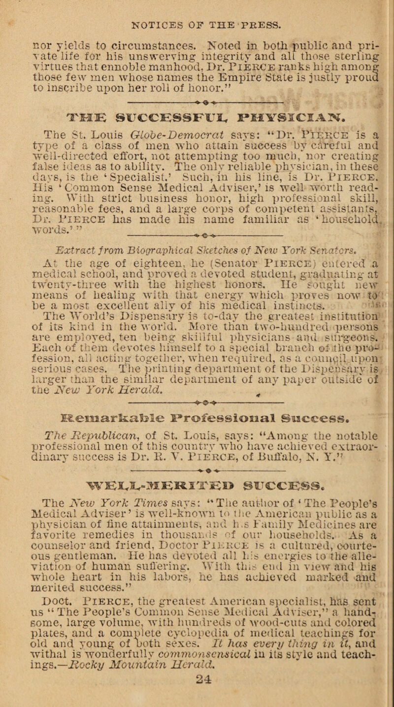 nor yields to circumstances. Noted in both public and pri¬ vate life for his unswerving integrity and all those sterling virtues that ennoble manhood, Dr. Fierce rants high among those few men whose names the Empire Stale is justly prouu to inscribe upon her roll of honor.” -»<> -- THE SUCCESSFUL PHYSICIAN. The St. Louis Globe-Democrat says: “Dr. Pierce is a type of a class of men who attain success by careful and well-directed effort, not attempting too much/nor creating false ideas as to ability. The only reliable physician, in these days, is the ‘Specialist.’ Such, in his line, is Dr. Fierce. Hi's ‘Common Sense Medical Adviser,’ is well-worth read¬ ing. With strict business honor, high professional skill, reasonable fees, and a large corps of competent assistants, Dr. Fierce has made his name familiar as ‘household, words.’ ” Extract from Biographical Sketches of New York Senators. At the age of eighteen, he (Senator Fierce) entered a medical school, and proved a devoted student, graduating at twenty-three with the highest honors. He sought new means of healing with that energy which proves now to be a most excellent ally of his medical instincts. The World’s Dispensary is to-day the greatest institution of its kind in the world. More than two-hundred persons are employed, ten being skillful physicians and. surgeons. Each of them devotes himself to a special branch of the pro¬ fession, ail acting together, when required, as a council upon serious cases. The printing department of the Dispensary is larger than the similar department of any paper outside of the New York Herald. 4 -- ELemarltalLle l^rofessiosaal Success, The Republican, of St. Louis, says: “Among the notable professional men of this country who have achieved extraor¬ dinary success is Dr. 11. V. Fierce, of Buffalo, N. Y.” -»*,- WELL-MERITED SUCCRSSc The New York Times says: “The author of ‘ The People's Medical Adviser’ is well-known to the American public as a physician of fine attainments, and h ,s Family Medicines are favorite remedies in thousands of our households. As a counselor and friend, Doctor Fierce is a cultured, courte¬ ous gentleman. He has devoted all his energies to the alle¬ viation of human suffering. With this end in view and his whole heart in his labors, he has achieved marked and merited success.” Doct. Fierce, the greatest American specialist, has sent us “ The People’s Common Sense Medical Adviser,” a hand-* some, large volume, with hundreds of wood-cuts and colored plates, and a complete cyclopedia of medical teachings for old and young of noth sexes. It has every thing in it, and withal is wonderfully commonscnsicaL in its style and teach¬ ings.— Rocky Mountain Herald. 2P