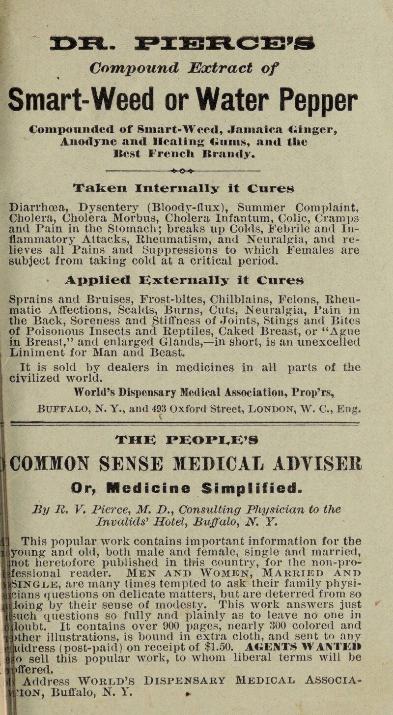 Compound Extract of Smart-Weed or Water Pepper Compounded of Smart-Weed, Jamaica Ginger, Anodyne and Healing Cuius, and tlic Best French. Brandy. -*-©-*-- Taken Internally it Cures Diarrhoea, Dysentery (Bloodv-flux), Summer Complaint, Cholera, Cholera Morbus, Cholera Infantum, Colic, Cramps and Pain in the Stomach; breaks up Colds, Febrile and In¬ flammatory Attacks, Rheumatism, and Neuralgia, and re¬ lieves all Pains and Suppressions to which Females are subject from taking cold at a critical period. Applied Externally it Cures Sprains and Bruises, Frost-bites, Chilblains, Felons, Rheu¬ matic Affections, Scalds, Burns, Cuts, Neuralgia, Pain in the Back, Soreness and Stiffness of Joints, Stings and Bites of Poisonous Insects and Reptiles, Caked Breast, or “Ague in Breast,” and enlarged Glands,—in short, is an unexcelled Liniment for Man and Beast. It is sold by dealers in medicines in all parts of the civilized world. World’s Dispensary Medical Association, Prop’rs, Buffalo, N. Y., and 493 Oxford Street, London, W. C., Eng. THE PEOPLE’S COMMON SENSE MEDICAL ADVISER Or, Medicine Simplified. By R, V. Pierce, M. D., Consulting Physician to the Invalids’ Hotel, Buffalo, N. Y. This popular work contains important information for the lyoung and old, both male and female, single and married, jnot heretofore published in this country, for the non-pro¬ fessional reader. Men and Women, Married and ijSlNGLE, are many times tempted to ask their family physi- jcians questions on delicate matters, but are deterred from so doing by their sense of modesty. This work answers just Smch questions so fully and plainly as to leave no one in loubt. It contains over 900 pages, nearly 300 colored and pther illustrations, is bound in extra cloth, and sent to any rkddress (post-paid) on receipt of $1.50. AGENTS WANT EH |o sell this popular work, to whom liberal terms will be (■offered. H Address World’s Dispensary Medical associa¬ tion, Buffalo, N. Y. ►