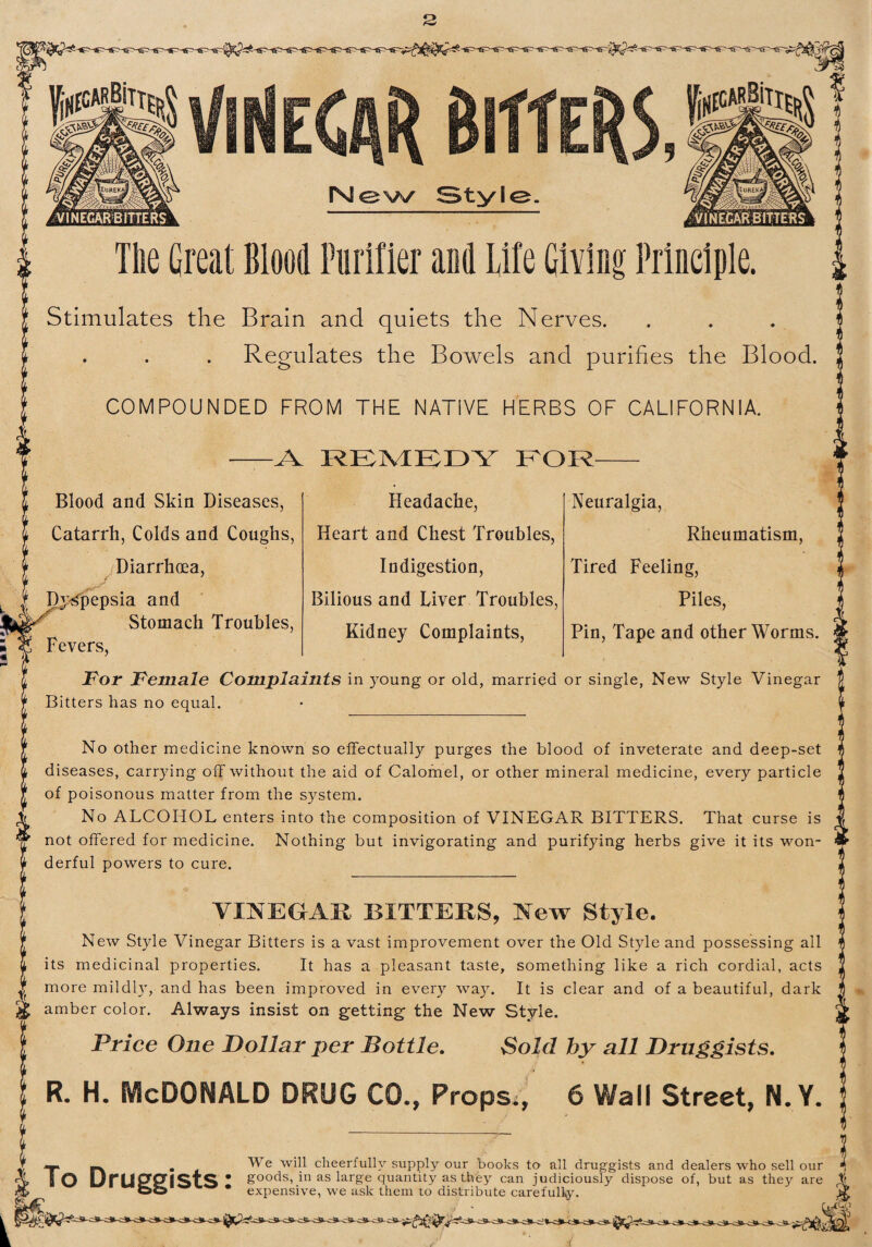 iisiais ViNECAR Bitters 9 rsiew^ Style. Tile Great Blood Purifier and Life Giving Principle. Stimulates the Brain and quiets the Nerves. Regulates the Bowels and purifies the Blood. COMPOUNDED FROM THE NATIVE HERBS OF CALIFORNIA. -A REMEDY EOR- Blood and Skin Diseases, Catarrh, Colds and Coughs, Diarrhoea, Dj-j^pepsia and Stomach Troubles, Headache, Heart and Chest Troubles, Indigestion, Bilious and Liver Troubles, Kidney Complaints, Neuralgia, Rheumatism, Tired Feeling, Piles, Pin, Tape and other Worms. Fevers, For Female Complaints in young or old, married or single, New Style Vinegar Bitters has no equal. No other medicine known so effectually purges the blood of inveterate and deep-set diseases, carrying off without the aid of Calomel, or other mineral medicine, every particle of poisonous matter from the system. No ALCOHOL enters into the composition of VINEGAR BITTERS, That curse is jr not offered for medicine. Nothing but invigorating and purifying herbs give it its won¬ derful powers to cure. VINEGAR BITTERS, New Style. New Style Vinegar Bitters is a vast improvement over the Old Style and possessing all its medicinal properties. It has a pleasant taste, something like a rich cordial, acts more mildly, and has been improved in every way. It is clear and of a beautiful, dark amber color. Always insist on getting the New Style. Price One Dollar per Bottle. Sold by all Druggists. R. H. McDonald drug CO., Props., 6 Wall Street, N. Y. v , We will cheerfully supply our books to all druggists and dealers who sell our I O UrU9f9flS‘tS * soods, in as large quantity as they can judiciously dispose of, but as they are OO • expensive, we ask them to distribute carefully. i