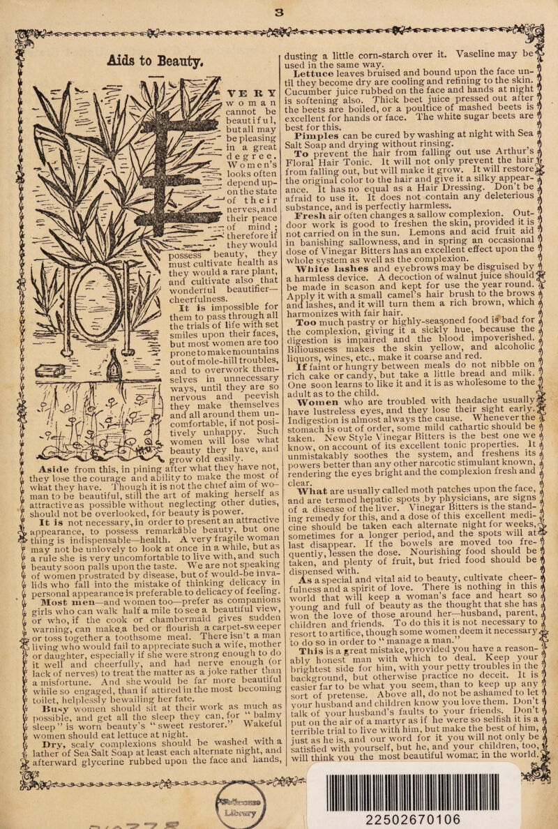 Aids to Beauty, VERY woman cannot be beautiful, but all may¬ be pleasing in a great degree. W omen’s looks often depend up¬ on the state of their nerves, and their peace rr: of mind ; therefore if •* they would possess beauty, they must cultivate health as they would a rare plant, and cultivate also that wonderful beautifier— cheerfulness. It is impossible for them to pass through all the trials of life with set smiles upon their faces, but most women are too prone to make mountains out of mole-hill troubles, and to overwork them¬ selves in unnecessary ways, until they are so nervous and peevish they make themselves and all around them un¬ comfortable, if not posi¬ tively unhappy. Such women will lose what beauty they have, and grow old easily Aside from this, in pining a.fter what they have not, they lose the courage and ability to make the most of what they have. Though it is not the chief am of wo¬ man to be beautiful, still the art of making herself as attractive as possible without neglecting other duties, should not be overlooked, for beauty is power. It is not necessary, in order to present an attractive appearance, to possess remarkable beauty, but one thing is indispensable—health. A very fragile -vroman may not be unlovely to look at once_ in a while, but as a rule she is very uncomfortable to live with, and such beauty soon palls upon the taste. We are not speaking of women prostrated by disease, but of would-be inva¬ lids who fall into the mistake of thinking delicacy in personal appearance is preferable, to delicacy of feenng. Most men—and women too—prefer as compamons girls who can walk half a mile to see a beautiful view, or who, if the cook or chambermaid gives sudden warning, can make,a bed or flourish a carpet-sv eeper i or toss together a toothsome meal. There isn’t a rnan 3 living who would fail to appreciate such a wife, mother ■ or daughter, especially if she v/ere strong enough to do it well and cheerfully, and had nerve enough^for lack of nerves) to treat the matter as a joke rather tnan a misfortune. And she would be far more beautiful while so engaged, than if attired in the most becoming toilet, helplessly bewailing her fate. Busy women should sit at their work as much as possible, and get all the sleep they can, for balmy sleep ” is worn beauty’s “sweet restorer. Wakefuf women should eat lettuce at night. I>i*y, scaly complexions should be washed with a lather of Sea Salt Soap at least each alternate night, and afterward glycerine rubbed upon the face and uands, dusting a little corn-starch over it. Vaseline may be*^ used in the same way. Lettuce leaves bruised and bound upon the face un¬ til they become dry are cooling and refining to the skin. Cucumber juice rubbed on the face and hands at night is softening also. Thick beet juice pressed out after the beets are boiled, or a poultice of mashed beets is excellent for hands or face. The white sugar beets are best for this. , . ..1,0 Pimples can be cured by washing at night with bea Salt Soap and drying without rinsing. ^ To prevent the hair from falling out use Arthur s Floral Hair Tonic. It will not only prevent the hair' from falling out, but will make it grow. It will restore^ the original color to the hair and give it a silky appear-' ance. It has no equal as a Hair Dressing. Don t be afraid to use it. It does not contain any deleterious substance, and is perfectly harmless. Fresli air often changes a sallow complexion. Out¬ door work is good to freshen the skin, provided not carried on in the sun. Leinons and acid fruit aid in banishing sallowness, and in spring an occasiorial dose of Vinegar Bitters has an excellent effect upon the whole system as well as the complexion. _ • , v White laslies and eyebrows may be disguised by a harmless device. A decoction of walnut juice should ^ be made in season and kept for use the year round. Apply it with a small camel’s hair brush to the brows and lashes, and it will turn them a rich brown, which harmonizes with fair hair. , • - r, j ^ Too much pastry or highly-seasoned food is bad for the complexion, giving it a sickly hue, because the digestion is impaired and the blood impoverished. Biliousness makes the skin yellow, and alcoholic liquors, wines, etc., make it coarse and red. If faint or hungry between meals do not nibble on rich cake or candy, but take a little bread and milk. One soon learns to like it and it is as wholesome to the , adult as to the child. ' TVomen who are troubled with hea.dache usually^ have lustreless eyes, and they lose their sight early., Indigestion is almost always the cause. Whenever the stomach is out of order, some mild cathartic should be taken. New Style Vinegar Bitters is the best one we know, on account of its excellent tonic properties. It unmistakably soothes the system, and freshens its powers better than any other narcotic stimulant known, rendering the eyes bright and the complexion fresh and wiiat are usually called moth patches upon the face, and are termed hepatic spots by physicians, are sigiis of disGUSC of th.GlivGr. ViuGg^r Bittors is the sta.rm— insf romedy for this, and a dose of this cxccllGnt mcdi- cine should be takon each alternate night for weeks, sometimes for a longer period, and the spots will at^ last disappear. If the bowels are moved too fre¬ quently, lessen the dose. Nourishing food should be taken, and plenty of fruit, but fried food should be dispensed with. ... , ^ t. As a special and vital aid to beauty, cultivate cheer¬ fulness and a spirit of love. There is nothing in this world that will keep a woman’s face and heart so young and full of beauty as the thought that she has won the love of those around her husband, parent, children and friends. To do this it is not necessary to resort to artifice, though some women^deem it necessary to do so in order to “ manage a man.” This is a great mistake, provided you have a reason¬ ably honest man with which to deal. Keep your brightest side for him,-with your petty troubles in the background, but otherwise practice no deceit. It is easier far to be what you seem, than to keep up any sort of pretense. Above all, do not be ashamed to let vour husband and children know you love them. Don t talk of your husband’s faults to your friends. Don t put on the air of a martyr as if he were so selfish it is a terrible tris-l to live with, him, but ms-ke the best of him, iust as he is, and our word for it you will not only be ktisfied with yourself, but he, and your children, too,_ will think you the most beautiful woman an the world. ^ 22502670106
