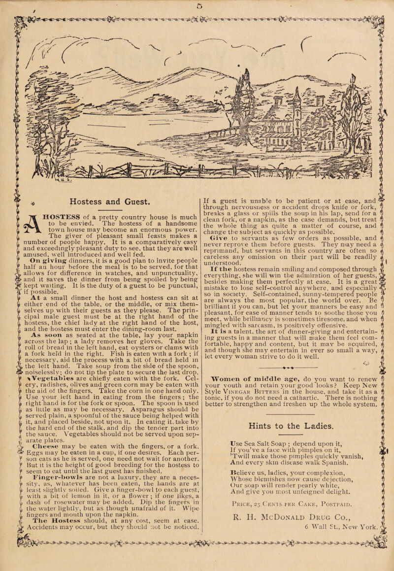 Hostess and Guest. A HOSTESS of a pretty country house is much to be envied. The hostess of a handsome town house may become an enormous power. The giver of pleasant small feasts makes a number of people happy. It is a comparatively easy and exceedingly pleasant duty to see, that they are well amused, well introduced and well fed. On giving dinners, it is a good plan to invite people half an hour before the meal is to be served, for that allows for difference in watches, and unpunctuality, and it saves the dinner from being spoiled by being kept waiting. It is the duty of a guest to be punctual, if possible. At a small dinner the host and hostess can sit at either end of the table, or the middle, or mix them¬ selves up with their guests as they please. The prin¬ cipal male guest must be at the right hand of the hostess, the chief lady at the right hand of the host, and the hostess must enter the dining-room last. As soon as seated at the table, lay your napkin across the lap ; a lady removes her gloves. Take the roll of bread in the left hand, eat oysters or clams with a fork held in the right. Fish is eaten with a fork ; if necessary, aid the process with a bit of bread held in , the left hand. Take soup from the side of the spoon, ' noiselessly; do not tip the plate to secure the last drop. Vegetables are chiefly eaten with the fork. Cel¬ ery, radishes, olives and green corn may be eaten with the aid of the fingers. Take the corn in one hand only. Use your left hand in eating from the fingers ; the right hand is for the fork or spoon. The spoon is used as little as may be necessary. Asparagus should be served plain, a spoonful of the sauce being helped with it, and placed beside, not upon it. In eating it, take by the hard end of the stalk, and dip the tender part into the sauce. Vegetables should not be served upon sep¬ arate plates. > Clieese may be eaten with the fingers, or a fork. ^ Eggs may be eaten in a cup, if one desires. Each per- ' son eats as he is served, one need not wait for another. ' But it is the height of good breeding for the hostess to seem to eat until the last guest has finished. Finger-bowls are not a luxury, they are a neces¬ sity, as, whatever has been eaten, the hands gre gt least slightlv soiled. Gdve g finger-bowl to each _guest, with a bit of lemop jn it, or a flower ; if one likes, a dash of rosewater may be added, Dip the fingers in the water lightly, but as though unafraid of it. Wipe fingers and mouth upon the napkin. The Hostess should, at any cost, seem gt ease. Accidents may occur, but they should not be noticed. If a guest is unable to be patient or at ease, and through nervousness or accident drops knife or fork, breaks a glass or spills the soup in his lap, send for a clean fork, or a napkin, as the case demands, but treat the whole thing as quite a matter of course, and change the subject as quickly as possible. Give to servants as few orders as possible, and never reproA e them before guests. They may need a reprimand, but servants in this country are often so careless any omission on their part will be readily understood. If the hostess remain smiling and composed through everything, she will win the admiration of her guests, besides making them perfectly at ease. It is a great: mistake to lose self-control anywhere, and especially so in society. Self-contained, sunny-tempered people are always the most popular, the world over. Be brilliant if you can, but let your manners be easy and pleasant, for ease of manner tends to soothe those you meet, while brilliancy is sometimes tiresome, and when mingled with sarcasm, is positively offensive. It is a talent, the art of dinner-giving and entertain¬ ing guests in a manner that will make them feel com¬ fortable, happy and content, but it mav be acquired, and though she may entertain in ever so small a way, let every woman strive to do it well. Women of middle age, do you want to renew your youth and retain your good looks? Keep New Style Vinegar Bitters in the house, and take it as a tonic, if you do not need a cathartic. There is nothing better to strengthen and freshen up the whole system. Hints to the Ladies. Use Sea Salt Soap ; depend upon it. If you’ve a face with pimples on it, ’Twill make those pimples quickly vanish, And every skin disease walk Spanish. Helieve us, ladies, your comple.xion. Whose blemishes now cause dejection. Our soap will render pearly white. And give you most unfeigned delight. Price, 25,Cents per C.ake, Postpaid. R. ri. McDonald Drug Co., 6 Wall St., New York. ■V..
