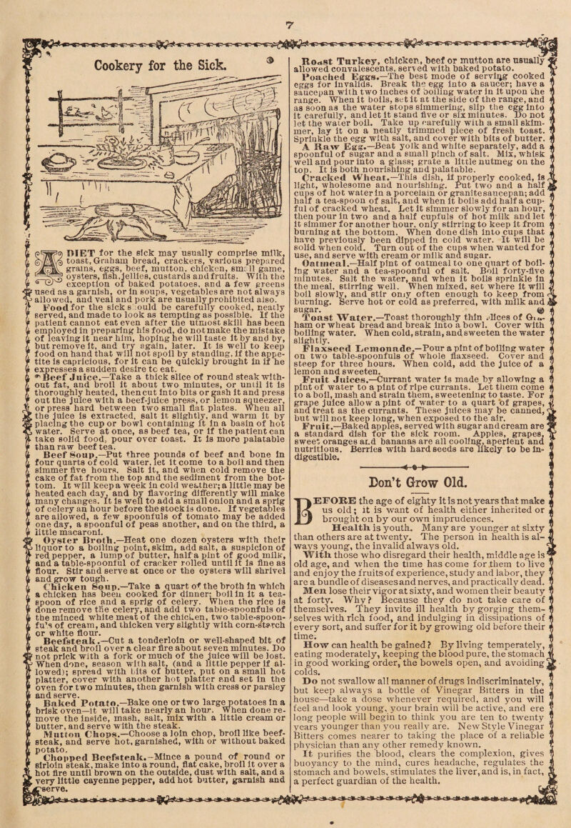 Cookery for the Sick. DIET for the sick may usually comprise milk, toast, Graham bread, crackers, various prepared grains, eggs, beef, mutton, chicken, small game, oysters, flsh,;jellies, custards and fruits. With the exception ot baked potatoes, and a few greens ' used as a garnish, or in soups, vegetables are not always ’ allowed, and veal and pork are usually prohibited also. Food for the sick should be carefully cooked, neatly served, and made to look as tempting as possible. If the patient cannot eat even after the utmost skill has been employed in preparing his food, do not make the mistake of leaving It near him, hoping he will taste it by and by, but remove it, and try again, later. It is well to keep food on hand that will not spoil by standing, if the appe¬ tite is capricious, for it can be quickly brought in if he expresses a sudden desire tc eat. 'Beef Juice.—Take a thick slice of round steak with¬ out fat, and broil it about two minutes, or until it is thoroughly heated, then cut into bits or gash it and press out the juice with a beef-juice press, or lemon squeezer, or press hard between two small flat plates. When all the juice is extracted, salt it slightly, and warm it by placing the cup or bowl containing it in a basin of hot water. Serve at once, as beef tea, or if the patient can take solid food, pour over toast. It is more palatable than raw beef tea. Beef Soup.—Put three pounds of beef and bone in four quarts of cold water, let it come to a boil and then simmer flve hours. Salt it, and when cold remove the cake of fat from the top and the sediment from the bot¬ tom. It will keep a week in cold weather; a little may be heated each day, and by flavoring difi'erently will make many changes. It is well to add a small onion and a sprig of celery an hour before the stock is done. If vegetables are allowed, a few spoonfuls of tomato may be added one day, a spoonful of peas another, and on the third, a little macaroni. Oyster Broth.—Heat one dozen oysters with their liquor to a boiling point, skim, add salt, a suspicion of red pepper, a lump of butter, half a pint of good milk, and a table-spoonful of cracker rolled until it la flne as flour. Stir and serve at once or the oysters will shrivel and grow tough. Chicken Soup.^Take a quart of the broth in which a chicken has been cooked for dinner^oll in it a tea¬ spoon of rice and a sprig of celery. When the rice is done remove the celery, and add two table-spoonfuls of the minced white meat of the chicken, two table-spoon- fu’s of cream, and thicken very slightly with corn-starch or white flour. Beefsteak.—Cut a tonderloln or well-shaped bit of steak and broil over a clear Are about seven minutes. Do not prick with a fork or much of the juice will be lost. When done, season with salt, (and a little pepper if al¬ lowed); spread with bits of butter, put on a small hot platter, cover with another hot platter and set in the oven for two minutes, then garnish with cress or parsley SiOd 86rv0* Baked'Potato.-Bake one or two larg^otatoes in a brisk oven—it will take nearly an hour. When done re¬ move the inside, mash, salt, mix with a little cream or butter, and serve with the steak. Mutton Chops.—Choose a loin chop, broil like beef¬ steak, and serve hot, garnished, with or without baked potato. Chopped Beefsteak.-Mince a pound of round or sirloin steak, make into a round, flat cake, broil it over a ; hot Are until brown on the outside, dust with salt, and a L very little cayenne pepper, add hot butter, garnish and reserve. RodSt Turkey, chicken, beef or mutton are usually allowed convalescents, served with baked potato. Poached Eggs.—The best mode of serviqg cooked eggs for Invalids. Break the egg into a saucer; have a saucepan with two inches of boiling water in it upon the range. When it boils, set it at the side of the range, and as soon as the water stops simmering, slip the e^lnto it carefully, and let it stand flve or six minutes. Do not let the water boil. Take up carefully with a small skim¬ mer, lay it bn a neatly trimmed piece of fresh toast. Sprinkle the egg with salt, and cover with bits of butter. A Raw Egg.—Beat yolk and white separately, add a spoonful of sugar and a small pinch of salt. Mix, whisk well and pour into a glass; grate a little nutmeg on the top. It is both nourishing and palatable. Cracked Wheat.—This dish, if properly cooked. Is light, wholesome and nourishing. Put two and a half cups of hot water in a porcelain or granite saucepan; add half a tea-spoon of salt, and when It boils add half a cup¬ ful of cracked wheat. Let It simmer slowly for an hour, then pour in two and a half cupfuls of hot milk and let it simmer for another hour, only stirring to keep it from burning at the bottom. When done dish into cups that have previously been dipped in cold water. It will be solid when cold. Turn out of the cups when wanted for use, and serve with cream or milk and sugar. Oatmeal.—Half pint of oatmeal to one quart of boil¬ ing water and a tea-spoonful of salt. Boll forty-flve minutes. Salt the water, and when it boils sprinkle in the meal, stirring well. When mixed, set where it will boil slowly, and stir oniy often enough to keep from burning. Serve hot or cold as preferred, with milk and sugar. Toast Water.—Toast thoroughly thin .dices of Gia- ham or wheat bread and break into a bowl. Cover with boiling water. When cold, strain, and sweeten the water slightly. Flaxseed Remonade.—Pour a pint of boiling water on two table-spoonfuls of whole flaxseed. Cover and steep for three hours. When cold, add the juice of a lemon and sweeten. Fruit Juices.—Currant water is made by allowing a pint of water to a pint of ripe currants. Let them come to a boll, mash and strain them, sweetening to taste. For grape juice allow a pint of water to a quart 'of grapes, ana treat as the currants. These juices may be canned, but will not keep long, when exposed to the air. Fruit.—Baked apples, served with sugar andcream are a standard dish for the sick room. Apples, grapes, sweet oranges and bananas are all cooling, aperient and nutritious. Berries with hard seeds are likely to be in- digestible. ■ » »- Don’t Grow Old. Before the age of eighty it is not years that make us old; it is want of health either inherited or brought on by our own imprudences. Health is youth. Many are younger at sixty than others are at twenty. The person in health is al¬ ways young, the invalid always old. With those who disregard their health, middle age is ’ old age, and when the time has come for them to live and enjoy the fruits of experience, study and labor, they are a bundle of diseases and nerves, and practically dead. Men lose their vigor at sixty, and women their beauty at forty. Why? Because they do not take care of themselves. They invite ill health by gorging them¬ selves with rich food, and indulging in dissipations of every sort, and suffer for it by growing old before their time. How can health be gained ? By living temperatelj'-, eating moderately, keeping the blood pure, the stomach in good working order, the bowels open, and avoiding' colds. ' Do not swallow alt manner of drugs indiscriminately, but keep always a bottle of Vinegar Bitters in the house—take a dose whenever required, and you will feel and look young, your brain will be active, and ere long people will begin to think you are ten to twenty years younger than you really are. New Style Vinegar Bitters comes nearer to taking the place of a reliable physician than any other remedy known. It purifies the blood, clears the complexion, gives buoyancy to the mind, cures headache, regulates the stomach and bowels, stimulates the liver, and is, in fact, a perfect guardian of the health.