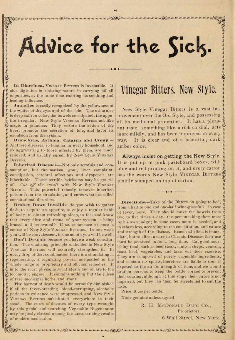 In Diarrhoea, Vinegar Bitters is invaluable. It aids digestion in assisting nature in carrying off all impurities, at the same time exerting its soothing and healing influence. Jaundice is easily recognized by the yellowness of the whites of the eyes and of the skin. The urine also is deep saffron color, the bowels constipated, the appe¬ tite irregular. New Style Vinegar Bitters act like magic in jaundice. They restore the action of the liver, promote the secretion of bile, and favor its expulsion from the system. Bronchitis, Asthma, Catarrh and Croup.— All these diseases, so familiar in every household, and so aggravating to those affected by them, are much relieved, and usually cured, by; New Style Vinegar Bitters. Inherited Diseases.—Not only scrofula and con¬ sumption, but rheumatism, gout, liver complaint, constipation, cerebral affections and dyspepsia are inheritable. These terrible heirlooms may be got rid of. Cut off the entail with New Style Vinegar Bitters. This powerful remedy removes inherited poison from the circulation, and cures what are called constitutional disorders. Broken Down Invalids, do you wish to gather flesh, to acquire an appetite, to enjoy a regular habit of bod}, to obtain refreshing sleep, to feel and know that every fibre and tissue of your system is being braced and renovated ? If so, commence at once a course of New Style Vinegar Bitters. In one week you will be convalescent, in one month you will be well. Don’t Despair because you have a weak constitu¬ tion.—-The vitalizing principle embodied in New Style Vinegar Bitters will assuredly strengthen it. In every drop of that combination there is a stimulating, a regenerating, a regulating power, unequalled in the whole range of proprietary and officinal remedies. It is to the inert physique .what steam and oil are to the locomotive engine. It contains nothing but the juices of rare medicinal herbs and roots. The harvest of death would be seriously diminished if all the fever-breeding, blood-corrupting, alcoholic potions in existence were suppressed, and New Style Vinegar Bitters substituted everywhere in their stead. The cures of diseases of every type wrought by this genial and searching Vegetable Regenerator may be justly classed among the most striking results of modern medication. Vinegar Bitters, New Style. New Style Vinegar Bitters is a vast im¬ provement over the Old Style, and possessing all its medicinal properties. It has a pleas¬ ant taste, something like a rich cordial, acts more mildl)'’, and has been improved in every¬ way. It is clear and of a beautiful, dark amber color. Always insist on getting the New Style. It is put up in pink pasteboard boxes, with blue and red printing on it, and every carton has the words New Style Vinegar Bitters plainly stamped on top of carton. Directions.—Take of the Bitters on going to bed, from a half to one and one-half wine-glassfuls ; in case of fever, more. They should move the bowels from two to five times a day—the person taking them must 7 be his own judge ; in some cases more is needed, and 5 in others less, according to the constitution, and nature ^ and strength of the disease. Beneficial effect is imme¬ diate, but to effect a cure in Chronic Diseases their use must be persisted in for a long time. Eat good nour¬ ishing food, such as beef steak, mutton chops, venison, roast beef, vegetables, and take out door exercise. They are composed of purely vegetable ingredients, and contain no spirits, therefore are liable to sour if exposed to the air for a length of time, and we would caution persons to keep the bottle corked to prevent their souring, although at this stage their virtue is not impaired, but they can then be sweetened to suit the taste. Price, $1.00 per bottle. None genuine unless signed R. H. McDonald Drug Co., Proprietors, 6 Wall Street, New York.