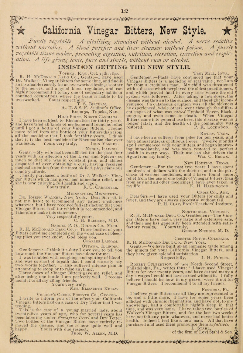 California Vinegar Bitters, New Style. Purely vegetable. A vitalizing stinndant without alcohol. A nerve sedative without narcotics. A blood purifier and liver cleanser without poison. A purely vegetable tissue maker., promoting digestion., hutrition., secretion., excretion and respir- A Iifie giving tonic., pure and simple, unthout rum or alcohol. INSlSTtOX GKTTIXG THE XEW STYLE. Topeka, Kan., Oct. 13th, 1S90. R. H. McDonald Dkug Co., Gents:—I have used Dr. Walker's Vinegar Bitters for some time, and find it an in valuable remedy for an overworked brain, a soother to the nerves, and a good blood regulator, and can highly recommend it to any one of sedentary habits or confined occupations, where the brain is liable to be overworked, Vours respectfully, T. S. Bircham, A., T. & S. K. Auditor’s Office, Room 50, Topeka, Kan. High Point, North Carolina. I have been subject to Rheumatism for thirty years, and havm tried all kinds of medicine and found no relief until I got a bottle of your Vinegar Bitters. 1 found more relief from one bottle of your Bitters than from all the medicine that I took for thirty years. I think tliat it is the best medicine for Rheumatism that ever was made. Yours very truly, John Varner. Neoga, Illinois. Gents :—My wife has been afflicted for the past four years with an affection of the Liver and Spleen ; so much so that she was in constant pain, and almost despaired of ever obtaining a cure, having received medical attention from the most skilled physicians our country affords. I finally jmrehased a bottle of Dr. J. Walker’s Vine¬ gar Bitters which has given her immediate relief, and she is now enjoying full health and vigor. Y ours truly. R. C. Carpenter. Minneapolis, Minnetota. Dr. Joseph Walker, New York. Dear Sir;—It is not my habit to recommend any patent medicines whatever, but I have received full satisfaction that your Vinegar Bitters is all for which it is recommended, and I therefore make this statement, V’ery respectfully yours, C. H. Blecken, M.D. Garden P. O., Delton Co., Mich. R. H. McDonald Drug Co. ;—Three bottles of your Bitters cured me completely of the worst case of bleed¬ ing piles you ever knew. God bless you. Charles Lapham. Ottawa, Illinois. Gentlemen :—I think it a duty I owe you to tell you how much the Vinegar Bitters have done for me. I was troubled with couching and spitting of blood ; and was so short of breath that I could scarcely say two w’ords together. I also suffered intense pain in attempting to stoop or to raise anything. Three doses of Vhnegar Bitters gave me relief, and after using one bottle I am perfectly well. I recom¬ mend it to all my ailing friends. Yours very truly, Mrs. Elizabeth Kelly. Vickery’s Creek, Forsyth Co., Georgia. I wwite to inform you of the effect your California Vinegar Bitters had on a case of Dry Tetter that 1 was tending. This is the case of a young married ladj^ about twenty-five years of age, who for several years has been laboring under Prolapsus Uteri and Dry Tetter. Two bottles of the Vinegar Bitters have entirely re¬ moved the disease, and she is now quite well and happy. Yours with due respect, Thos. W. Allen, M.D, Troy Mill, Iow’a. Gentlemen:—Facts have convinced me that your- Vinegar Bitters is a medicine of real value; yet lam far from a credulous man. My child was threatened with a disease which perplexed the oldest practitioners, and \vhich proved fatal in every case where the old system was followed. After taking a few doses, the disease w'as thrown to the surface, and the slight incon¬ venience > f a cutaneous eruption was f 11 the sickness he experienced, while others went through the differ¬ ent stages of what W'as called Typhoid Fever, Black- tongue, and even came to death. When X^inegar Bitters came into general use here, this disease was no longer fatal ; and the health of the community was restored. P. R. Lockwood. Ripley, Tenn. I have been a sufferer from piles for ten years, and have annual attacks of Bilious Fever. Twelve months ago I commenced with your Bitters, and began improv¬ ing immediateh', and was soon restored to perfect health in every way. Their use has also driven the Ague from my family. Wm. C. Brown. New Hoilston, Texas. Gentlemen:-—For the past two years I have spent hundreds of dollars with the doctors, and in the pur¬ chase of various medicines, and I have found more relief from the use of one bottle of Vinegar Bitters, than from any and all other medicines I have ever taken in my life. E. H. Harrington. Cross Co., Ark. Dear Sirs:—I have used your Bitters for chills and fever, and they are always successful without fail. P. H. Clay, Pres’t Teachers’ Institute. Northfield, Vermont. R. H. McDonald Drug Co., Gentlemen :—The Vine¬ gar Bitters have had a very large and extensive sale, and their use has generally been attended with satis¬ factory results. Yours truly, George Nichols, M. D. Crested Butte, Colorado. R. H. McDonald Drug Co., New' York. Gents:—We have built up an immense trade among the miners for your California V'inegar Bitters, and they have given splendid satisfaction. Respectfully, J. H. Phelps. Robert Culbertson, of 3407 North Second Street, Philadelphia, Pa., w'rites thus: “I have used Vinegar Bitters for ov'er tw'enty years, and have earned many a day’s wages I could not have earned without it. I fully believe I should be now in my grave, were it not for ■ Vinegar Bitters. I recommend it to all my friends. Fostoria, Pa. I believe your Ritters are all they are represented to be, and a little more. I have for some j'ears been afflicted with chronic rheumatism, and have not. to my knowledge, had a comfortable night’s sleep in that time, and W’as very lame. I have taken tw'o bottles of Walker’s Vinegar Bitters, and for the last two weeks have not felt any pain whatever, and never had better health. Indeed I feel like a new man. All that have purchased and used them pronounce them infallible. L. Stahl, of the firm of Levi Stahl fc Son.