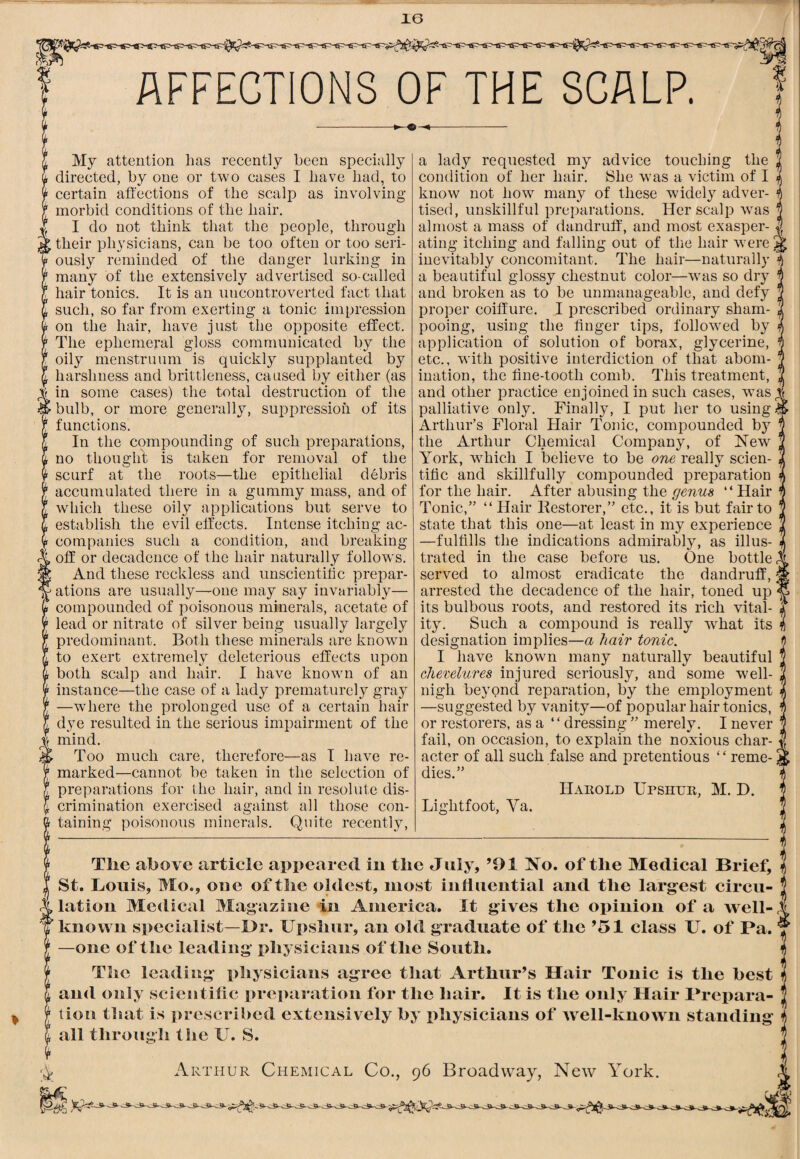 AFFECTIONS OF THE SCALP. My attention has recently been specially directed, by one or two cases I have had, to certain affections of the scalp as involving morbid conditions of the hair. I do not think that the people, through their physicians, can be too often or too seri¬ ously reminded of the danger lurking in many of the extensively advertised so-called hair tonics. It is an uncontroverted fact that such, so far from exerting a tonic impression on the hair, have just the opposite effect. The ephemeral gloss communicated by the oily menstruum is quickly supplanted by harshness and brittleness, caused by either (as in some cases) the total destruction of the bulb, or more generally, suppression of its functions. In the compounding of such preparations, no thought is taken for removal of the scurf at the roots—the epithelial debris accumulated there in a gummy mass, and of which these oily applications but serve to establish the evil effects. Intense itching ac¬ companies such a condition, and breaking off or decadence of the hair naturally follows. And these reckless and unscientitic prepar¬ ations are usually—one may say invariably— compounded of poisonous minerals, acetate of lead or nitrate of silver being usually largely predominant. Both these minerals are known to exert extremely deleterious effects upon both scalp and hair. I have known of an instance—the case of a lady prematurely gray —where the prolonged use of a certain hair dye resulted in the serious impairment of the mind. Too much care, therefore—as I have re¬ marked—cannot be taken in the selection of preparations for the hair, and in resolute dis¬ crimination exercised against all those con¬ taining poisonous minerals. Quite recently. a lady requested my advice touching the condition of her hair. She was a victim of I know not how many of these widely adver¬ tised, unskillful preparations. Her scalp was almost a mass of dandruff’, and most exasper¬ ating itching and falling out of the hair were inevitably concomitant. The hair—naturally a beautiful glossy chestnut color—was so dry and broken as to be unmanageable, and defy proper coiffure. I prescribed ordinary sham¬ pooing, using the linger tips, followed by application of solution of borax, glycerine, etc., with positive interdiction of that abom¬ ination, the fine-tooth comb. This treatment, and other practice enjoined in such cases, was palliative only. Finally, I put her to using Arthur’s Floral Hair Tonic, compounded by the Arthur Chemical Company, of New York, which I believe to be one really scien¬ tific and skillfully compounded preparation for the hair. After abusing the genus “ Hair Tonic,” “ Hair Bestorer,” etc., it is but fair to state that this one—at least in my experience —fulfills the indications admirably, as illus¬ trated in the case before us. One bottle, served to almost eradicate the dandruff, arrested the decadence of the hair, toned up its bulbous roots, and restored its rich vital¬ ity. Such a compound is really what its designation implies—a hair tonic. I have known many naturally beautiful cherelures injured seriously, and some well- nigh beyond reparation, by the employment —suggested by vanity—of popular hair tonics, or restorers, as a “ dressing ” merely. I never fail, on occasion, to explain the noxious char¬ acter of all such false and pretentious ‘ ‘ reme¬ dies.” Harold Upshur, M. D. Lightfoot, Va. Tlie above article appeared in the July, ’91 No. of the Medical Brief, St. Louis, Mo., one of the oldest, most induential and the larg-est circu- ^ lation Medical Magazine in America. It gives the opinion of a well- known specialist—l)r. Upshur, an old graduate of the ’51 class U. of Pa. —one of the leading physicians of the South. The leading physicians agree that Arthur’s Hair Tonic is the best and only scieiitilic prei>aration for the hair. It is the only Hair Prepara¬ tion that is prescribed extensively by physicians of well-known standing all through the U. S. Arthur Chemical Co., 96 Broadway, New York.