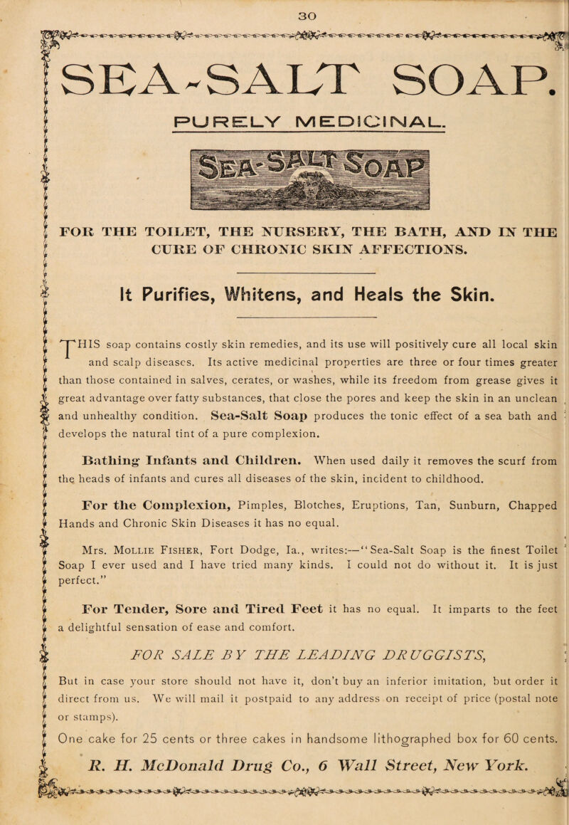 SEA-SALT SOAP. RURELY MEDICIMAU. FOK THE TOILET, THE NURSERY, THE BATH, AND IN THE CURE OF CHRONIC SKIN AFFECTIONS. It Purifies, Whitens, and Heals the Skin. '^HIS soap contains costly skin remedies, and its use will positively cure all local skin and scalp diseases. Its active medicinal properties are three or four times greater than those contained in salves, cerates, or washes, while its freedom from grease gives it great advantage over fatty substances, that close the pores and keep the skin in an unclean and unhealthy condition. Sea-Salt Soap produces the tonic effect of a sea bath and ■ develops the natural tint of a pure complexion. Batliing- Infants and Children. When used daily it removes the scurf from the heads of infants and cures all diseases of the skin, incident to childhood. For the Complexion, Pimples, Blotches, Eruptions, Tan, Sunburn, Chapped Hands and Chronic Skin Diseases it has no equal. ( Mrs. Mollie Fisher, Fort Dodge, la., writes:—“Sea-Salt Soap is the finest Toilet Soap I ever used and I have tried many kinds. I could not do without it. It is just perfect.” For Tender, Sore and Tired Feet it has no equal. It imparts to the feet a delightful sensation of ease and comfort. FOR SALE BY THE LEADING DRUGGISTS, \ But in case your store should not have it, don’t buy an inferior imitation, but order it direct from us. We will mail it postpaid to an)^ address on receipt of price (postal note or stamps). One cake for 25 cents or three cakes in handsome lithographed box for 60 cents. R, H. McDonald Drug Co., 6 Wall Street, New York.