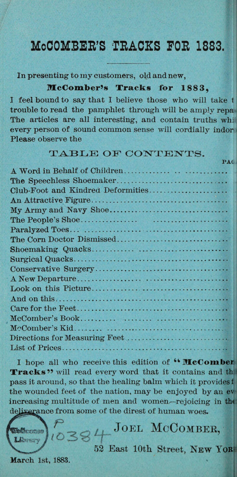 McCOMBEIl’S TEACKS FOE 1833. i In presenting to iny customers, old and new, McComber’s Trackis for 1883, I feel bound to say that I believe those who will take t trouble to read the pamphlet through will be amply repa The articles are all interesting, and contain truths whi every person of sound common sense will cordially indor Please observe the OE COIS'TEN^TS. A Word in Behalf of Children... I The Speechless Shoemaker... Club-Foot and Kindrea Deformities... | An Attractive Figure. My Army and Navy Shoe. The People’s Shoe. Paralyzed Toes. . The Corn Doctor Dismissed. Shoemaking Quacks. Surgical Quacks. Conservative Surgery. A New Departure. Look on this Picture.. And on this. Care for the Feet. McComber’s Book. McComber’s Kid. Directions for Measuring Feet. List of Prices. I hope all who receive this edition of “ McComben Xracks” will read every word that it contains and thli pass it around, so that the healing balm which it provides i the wounded feet of the nation, may be enjoyed by an ev increasing multitude of men and women.—rejoicing in th<l f the direst of human woes. Joel McComber, 52 East 10th Street, New YoRi= March 1st, 1883.