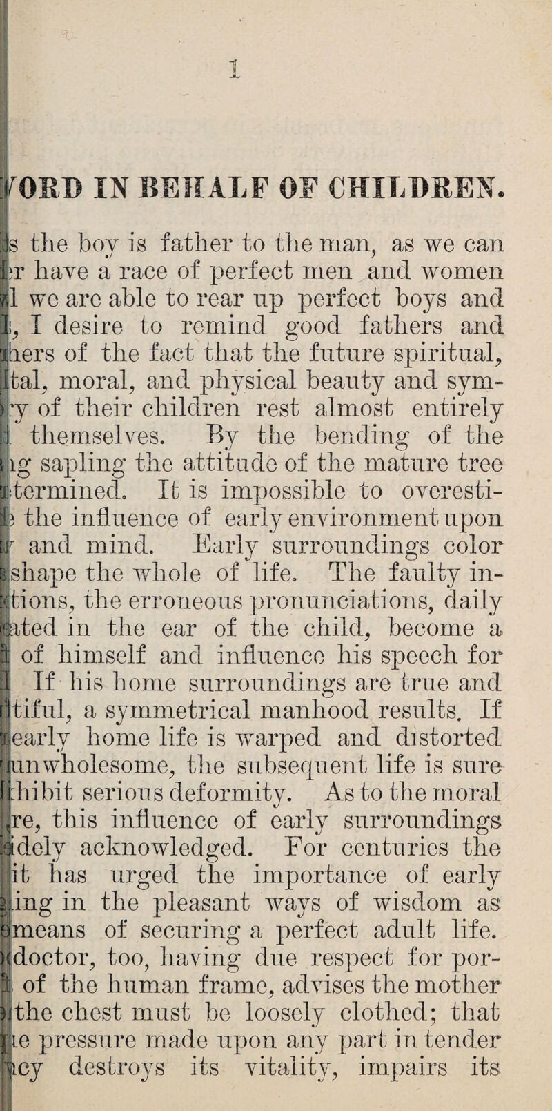 rOHl) IN BEHALF OF CHILBBEN. s tlie boy is father to the man, as we can br have a race of perfect men and women !1 we are able to rear np perfect boys and I desire to remind good fathers and Stiers of the fact that the future spiritual, atal, moral, and physical beauty and sym- ry of their children rest almost entirely themselves. By the bending of the ihg sapling the attitude of the mature tree jiitermined. It is impossible to overesti- 83 the influence of early environment upon ill' and mind. Early surroundings color ^shape the whole of life. The faulty in- stions, the erroneous pronunciations, daily rted in the ear of the child, become a of himself and influence his speech for If his liome surroundings are true and tiful, a symmetrical manhood results. If 'jiearly home life is warped and distorted 'innwholesome, the subsequent life is sure Inhibit serious deformity. As to the moral :^re, this influence of early surroundings ^dely acknowledged. For centuries the it has urged the importance of early ^ing in the pleasant ways of wisdom as Smeans of securing a jierfect adult life. )|doctor, too, having due respect for por- I of the human frame, advises the mother wthe chest must be loosely clothed; that e pressure made upon any part in tender cy destroys its vitality, impairs its <{;