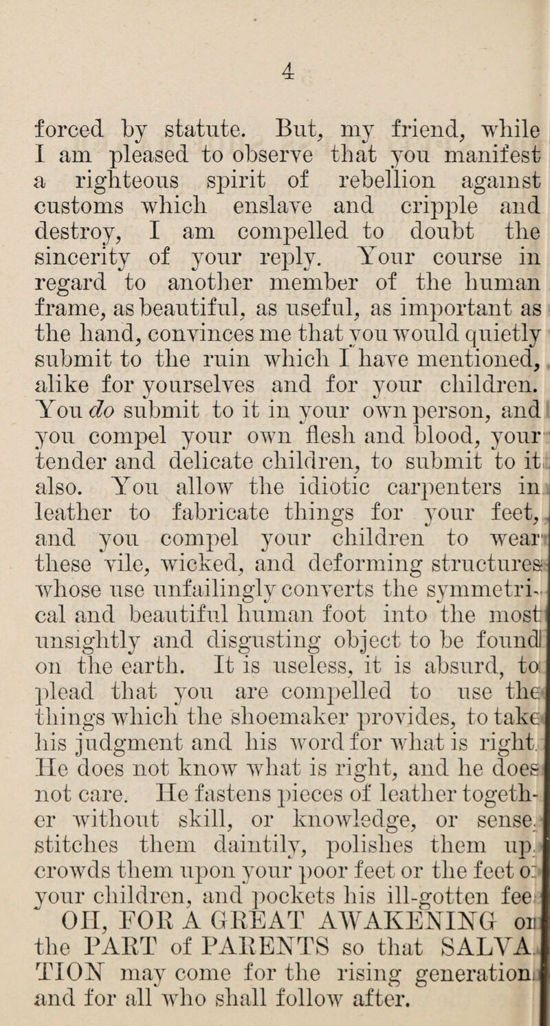 forced by statute. But, my friend, while I am pleased to obserye that you manifest a righteous spirit of rebellion against customs which enslaye and cripple and destroy, I am compelled to doubt the sincerity of your reply. Your course in regard to another member of the human frame, as beautiful, as useful, as important as the hand, conyinces me that you would quietly submit to the ruin which I haye mentioned, alike for yourselyes and for your children. Yout^o submit to it in your own person, and you compel your own flesh and blood, your tender and delicate children, to submit to iti, also. You allow the idiotic carpenters in leather to fabricate things for your feet,. and you compel your children to wear'* these yile, wicked, and deforming structures;- whose use unfailingly conyerts the symmetric cal and beautiful human foot into the most unsightly and disgusting object to be foundl on the earth. It is useless, it is absurd, to: plead that you are compelled to use tlie^ things which the shoemaker proyides, to take* his judgment and his word for what is right. He does not know what is right, and he does not care. He fastens pieces of leather togeth¬ er without skill, or knowledge, or sense, stitches them daintily, polishes them iiji. crowds them upon your poor feet or the feet or- your children, and pockets his ill-gotten fee on, BOB A GREAT AAVAKENIYG on the PART of PAREYTS so that SALVA. TIOY may come for the rising generation, und for all who shall follow after.