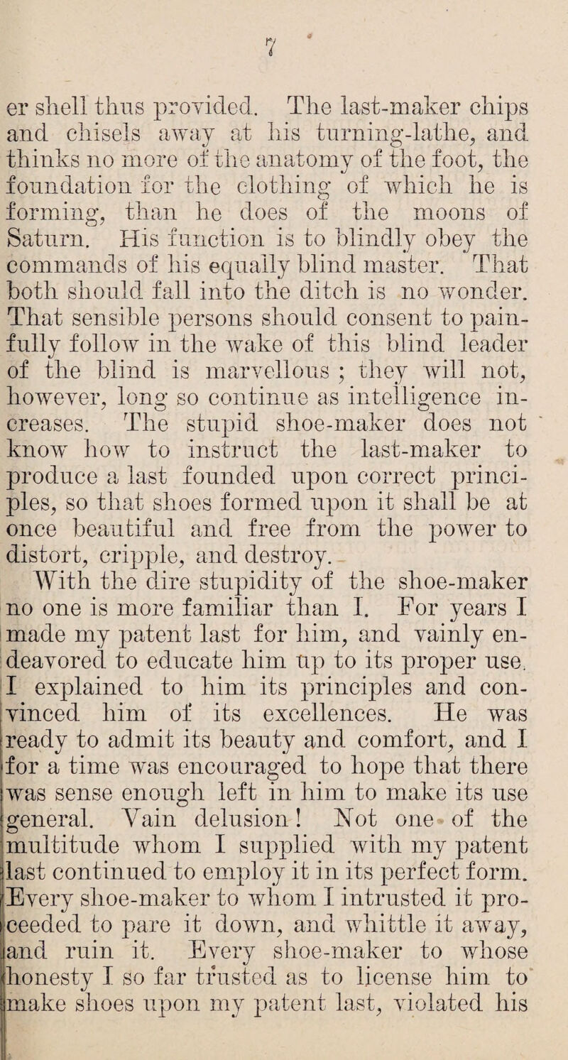 er shell thus proyided. The last-maker chips and chisels awav at his turninn-lathe, and thinks no more of the anatomy of the foot, the foundation for the clothing of which he is forming, than he does of the moons of Saturn. His function is to blindly obey the commands of his equally blind master. That both should fall into the ditch is no wonder. That sensible persons should consent to pain¬ fully follow in the wake of this blind leader of the blind is marvellous ; they will not, however, long so continue as intelligence in¬ creases. The stupid shoe-maker does not know how to instruct the last-maker to produce a last founded upon correct princi¬ ples, so that shoes formed upon it shall be at once beautiful and free from the power to distort, cripple, and destroy. With the dire stupidity of the shoe-maker no one is more familiar than I. For years I ' made my patent last for him, and vainly en¬ deavored to educate him up to its proper use. I explained to him its principles and con¬ vinced him of its excellences. He was ready to admit its beauty and comfort, and I for a time wms encouraged to hope that there was sense enough left in him to make its use general. Vain delusion! Hot one of the multitude whom I supplied with my patent last continued to employ it in its perfect form. Every shoe-maker to whom I intrusted it pro¬ ceeded to pare it down, and whittle it away, and ruin it. Every shoe-maker to whose honesty I so far trusted as to license him to make shoes upon my patent last, violated his