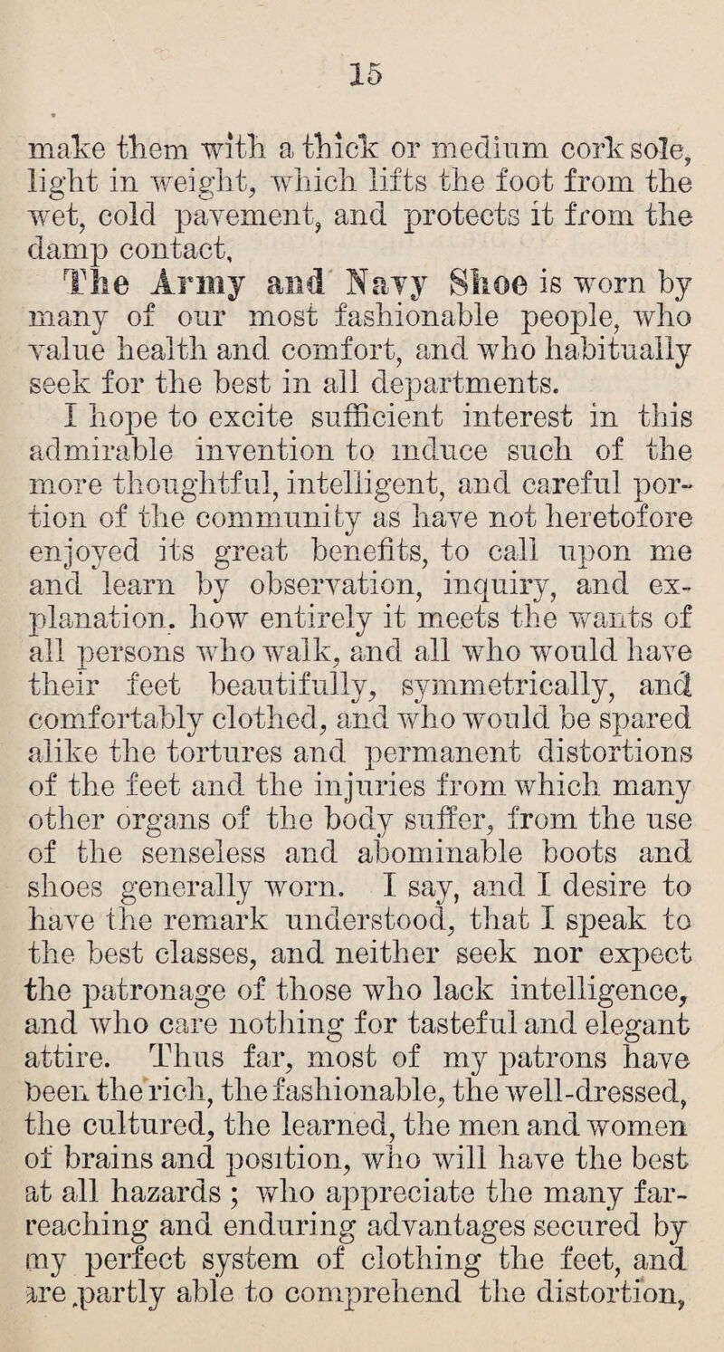 make tkem witk a tkick or medium cork sole, light in weight, which lifts the foot from the ■wet, cold pavement, and protects it from the damp contact, The Army and Navy Shoe is worn by many of our most fashionable people, who value health and comfort, and who habitnally seek for the best in all departments. I hope to excite sufficient interest in this admirable invention to induce such of the more thoughtful, intelligent, and careful por¬ tion of the community as have not heretofore enjoyed its great benefits, to call upon me and learn by observation, inquiry, and ex¬ planation. how entirely it meets the wants of all persons who walk, and all who w^ould have their feet beautifully, symmetrically, and comfortably clothed, and who wmuld be spared alike the tortures and permanent distortions of the feet and the injuries from which many other organs of the body suffer, from the use of the senseless and abominable boots and shoes generally worn. I say, and I desire to have the remiark understood, that I speak to the best classes, and neither seek nor expect the patronage of those who lack intelligence, and who care nothing for tasteful and elegant attire. Thus far, most of my patrons have Peen the rich, the fashionable, the well-dressed, the cultured, the learned, the men and women of brains and position, who will have the best at all hazards ; who appreciate the many far- reaching and enduring advantages secured by my perfect system of clothing the feet, and are .partly able to comprehend the distortion,