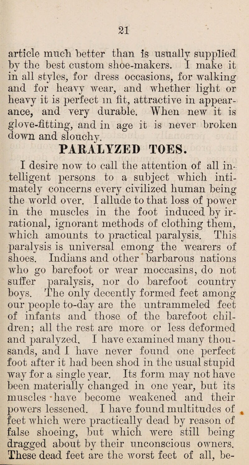 article miicli better than is usually supplied by the best custom shoe-makers. I make it iu all styles, for dress occasions, for walking and for heayy wear, and whether light or heavy it is perfect m fit, attractive in appear¬ ance, and very durable. When new it is glove-fitting, and in age it is never broken down and slouchy. PARALYZED TOES. I desire now to call the attention of all in¬ telligent persons to a subject which inti¬ mately concerns every civilized human being the world over. I allude to that loss of power in the muscles in the foot induced by ir¬ rational, ignorant methods of clothing them, which amounts to practical paralysis. This paralysis is universal emong the wearers of shoes. Indians and other barbarous nations who go barefoot or wear moccasins, do not suffer paralysis, nor do barefoot country boys. The only decently formed feet among our people to-day are the untrammeled feet of infants and those of the barefoot chil¬ dren; all the rest are more or less deformed and paralyzed. I have examined many thou¬ sands, and I have never found one perfect foot after it had been shod in the usual stupid way for a single year. Its form may not have been materially changed in one year, but its muscles fiiave become weakened and their powers lessened. I have found multitudes of ^ feet which were practically dead by reason of false shoeing, but which were still being dragged about by their unconscious owners. These dead feet are the worst feet of all, be-