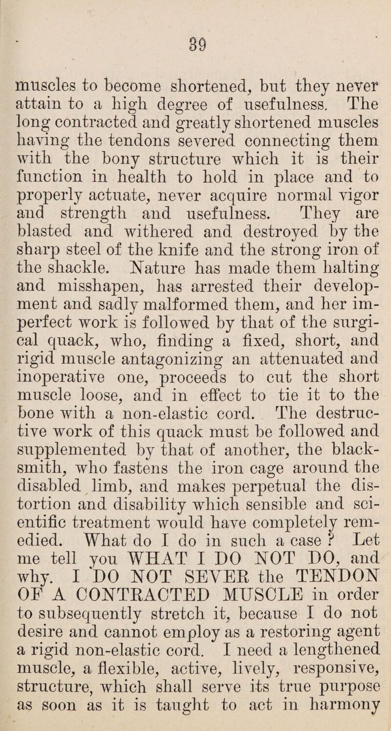 89 muscles to become shortened, but they never attain to a high degree of usefulness. The long contracted and greatly shortened muscles having the tendons severed connecting them with the bony structure which it is their function in health to hold in place and to properly actuate, never acquire normal vigor and strength and usefulness. They are blasted and withered and destroyed by the sharp steel of the knife and the strong iron of the shackle, feature has made them halting and misshapen, has arrested their develop¬ ment and sadly malformed them, and her im¬ perfect work is followed by that of the surgi¬ cal quack, who, finding a fixed, short, and rigid muscle antagonizing an attenuated and inoperative one, proceeds to cut the short muscle loose, and in effect to tie it to the bone with a non-elastic cord. The destruc¬ tive work of this quack must be followed and supplemented by that of another, the black¬ smith, who fastens the iron cage around the disabled limb, and makes perpetual the dis¬ tortion and disability which sensible and sci¬ entific treatment would have completely rem¬ edied. What do I do in such a case ? Let me tell you WHAT I DO NOT DO, and why. I DO NOT SEVEE the TENDON OF A CONTEACTED MUSCLE in order to subsequently stretch it, because I do not desire and cannot employ as a restoring agent a rigid non-elastic cord. I need a lengthened muscle, a flexible, active, lively, responsive, structure, which shall serve its true purpose as soon as it is taught to act in harmony