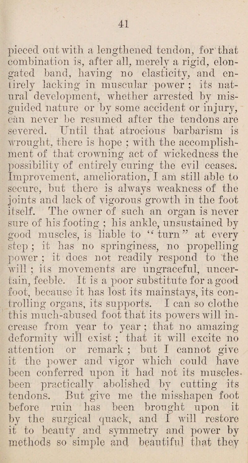 pieced out with a lengthened tendon, for'that combination is, after all, merely a rigid, elon¬ gated hand, having no elasticity, and en- lirely laching in muscular power; its nat- nral development, whether arrested by mis¬ guided nature or by some accident or injury, can never he resumed after the tendons are severed. Until that atrocious barbarism is v/rought, there is hope ; with the accomplish¬ ment of that crowning act of wickedness the possibility of entirely curing the evil ceases. Improvement, amelioration, I am still able to secure, hut there is always v/eakness of the joints and lack of vigorous growth in the foot itself. The owner of such an organ is never sure of his footing ; his ankle, unsustained by good muscles, is liable to ‘^turn’^ at every step ; it has no springiness, no propelling- power ; it does not readily respond to the will ; its movements are ungraceful, uncer¬ tain, feeble. It is a poor substitute for a good foot, because it has lost its mainstays, its con¬ trolling orgaais, its supports. I can so clothe this much-abused foot that its powers will in¬ crease from year to year; that no amazing- deformity will exist ; that it will excite no attention or remark ; hut I cannot give it the power and vigor which could have been conferred upon it had not its muscles, been practically abolished by cutting- its tendons. But give me the misshapen foot before ruin has been brought upon it by the surgical quack, and I will restore it to beauty and symmetry and power by -methods so simple and beautiful that they