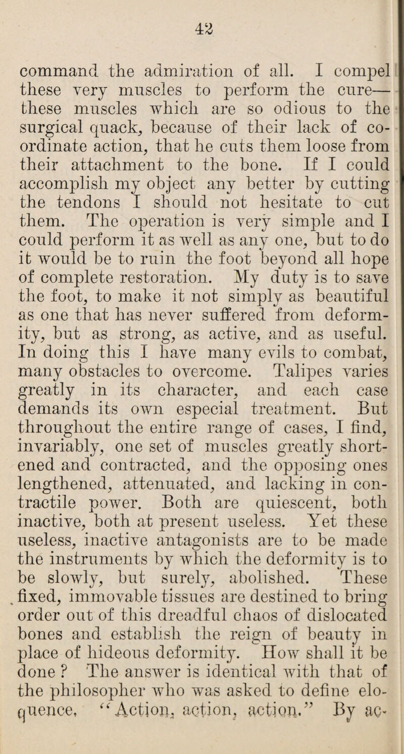 command the admiration of all. I compel these yery muscles to perform the cure— these muscles which are so odious to the surgical quack, because of their lack of co¬ ordinate action, that he cuts them loose from their attachment to the bone. If I could accomplish my object any better by cutting the tendons I should not hesitate to cut them. The operation is very simple and I could perform it as well as any one, but to do it would be to ruin the foot beyond all hope of complete restoration. My duty is to save the foot, to make it not simply as beautiful as one that has never suffered from deform¬ ity, but as strong, as active, and as useful. In doing this I have many evils to combat, many obstacles to overcome. Talipes varies greatly in its character, and each case demands its own especial treatment. But throughout the entire range of cases, I find, invariably, one set of muscles greatly short¬ ened and contracted, and the opposing ones lengthened, attenuated, and lacking in con¬ tractile power. Both are quiescent, both inactive, both at present useless. Yet these useless, inactive antagonists are to be made the instruments by which the deformity is to be slowly, but sureljq abolished. These , fixed, immovable tissues are destined to bring order out of this dreadful chaos of dislocated bones and establish the reign of beauty in place of hideous deformity. How shall it be done ? The answer is identical with that of the philosopher who was asked to define elo¬ quence, “Action, action, action.” By ac-