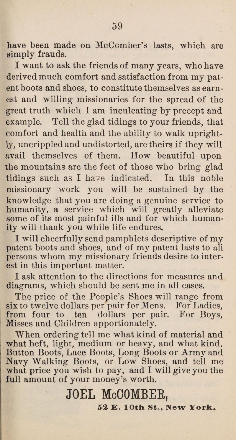 have been made on McComber’s lasts, which are simply frauds. I want to ask the friends of many years, who have derived much comfort and satisfaction from my pat¬ ent boots and shoes, to constitute themselves as earn¬ est and willing missionaries for the spread of the great truth which I am inculcating by precept and example. Tell the glad tidings to your friends, that comfort and health and the ability to walk upright¬ ly, uncrippled and undistorted, are theirs if they will avail themselves of them. How beautiful upon the mountains are the feet of those who bring glad tidings such as I have indicated. In this noble missionary work you will be sustained by the knowledge that you are doing a genuine service to humanity, a service which will greatly alleviate some of its most painful ills and for which human¬ ity will thank you while life endures. I will cheerfully send pamphlets descriptive of my patent boots and shoes, and of my patent lasts to all persons whom my missionary friends desire to inter¬ est in this important matter. I ask attention to the directions for measures and diagrams, which should be sent me in all cases. The price of the People’s Shoes will range from six to twelve dollars per pair for Mens. For Ladies, from four to ten dollars per pair. For Boys, Misses and Children apportionately. When ordering tell me what kind of material and what heft, light, medium or heavy, and what kind, Button Boots, Lace Boots, Long Boots or Army and Navy Walking Boots, or Low Shoes, and tell me what price you wish to pay, and I will give you the full amount of your money’s worth. JOEL McOOMBEE, 52 E. lOth St., New York.