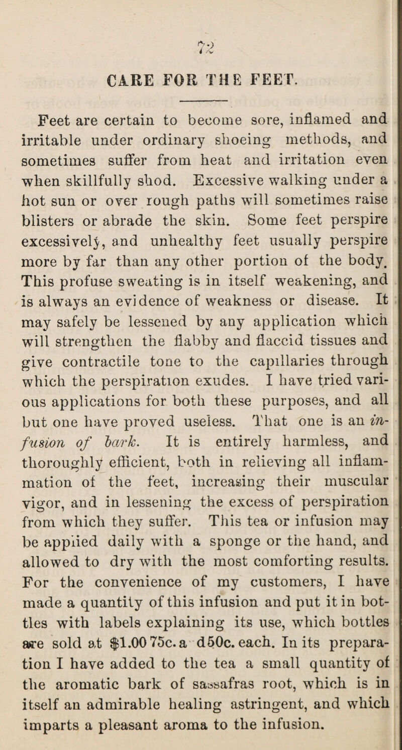 CARE FOR THE FEET. Feet are certain to become sore, inflamed and irritable under ordinary shoeing methods, and sometimes suffer from heat and irritation even when skillfully shod. Excessive walking under a hot sun or over rough paths will sometimes raise blisters or abrade the skin. Some feet perspire excessively, and unhealthy feet usually perspire more by far than any other portion of the body. This profuse sweating is in itself weakening, and is always an evidence of weakness or disease. It may safely be lessened by any application which will strengthen the flabby and flaccid tissues and give contractile tone to the capillaries through which the perspiration exudes. I have tried vari¬ ous applications for both these purposes, and all but one have proved useless. That one is an in- fusion of lark. It is entirely harmless, and thoroughly efficient, both in relieving all inflam¬ mation of the feet, increasing their muscular vigor, and in lessening the excess of perspiration from which they suffer. Tliis tea or infusion may be applied daily with a sponge or the hand, and allowed to dry with the most comforting results. For the convenience of my customers, I have made a quantity of this infusion and put it in bot¬ tles with labels explaining its use, which bottles aa-e sold at $1.00 75e.a d 60c. each. In its prepara¬ tion I have added to the tea a small quantity of the aromatic bark of sassafras root, which is in itself an admirable healing astringent, and which imparts a pleasant aroma to the infusion.