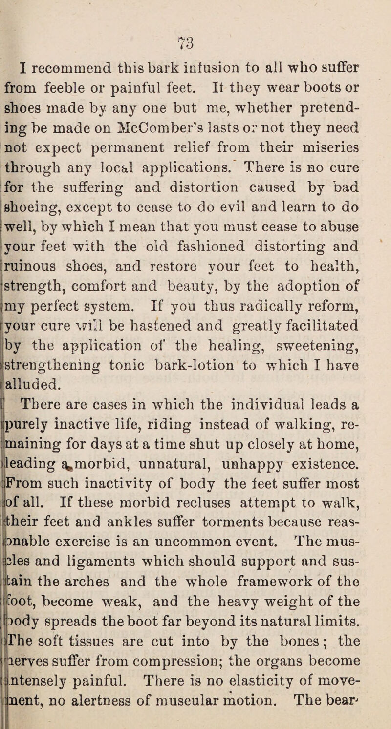 I recommend this bark infusion to all who suffer from feeble or painful feet. It they wear boots or shoes made by any one but me, whether pretend¬ ing be made on McComber’s lasts or not they need not expect permanent relief from their miseries through any local applications. There is no cure jfor the suffering and distortion caused by bad i shoeing, except to cease to do evil and learn to do well, by which I mean that you must cease to abuse your feet with the old fashioned distorting and (ruinous shoes, and restore your feet to health, jstrength, comfort and beauty, by the adoption of |my perfect system. If you thus radically reform, jyour cure will be hastened and greatly facilitated ;by the application oi’ the healing, sweetening, ^strengthening tonic bark-lotion to which I have (alluded. ( There are cases in which the individual leads a Ijpurely inactive life, riding instead of walking, re- Ijmaining for days at a time shut up closely at home, heading ^morbid, unnatural, unhappy existence. iFrom such inactivity of body the feet suffer most iof all. If these morbid recluses attempt to walk, iitheir feet and ankles suffer torments because reas- i)Dnable exercise is an uncommon event. The mus¬ cles and ligaments which should support and sus- jitain the arches and the whole framework of the ffoot, become weak, and the heavy weight of the body spreads the boot far beyond its natural limits, ilhe soft tissues are cut into by the bones; the jierves suffer from compression; the organs become ntensely painful. There is no elasticity of move- nent, no alertness of museular motion. The bear