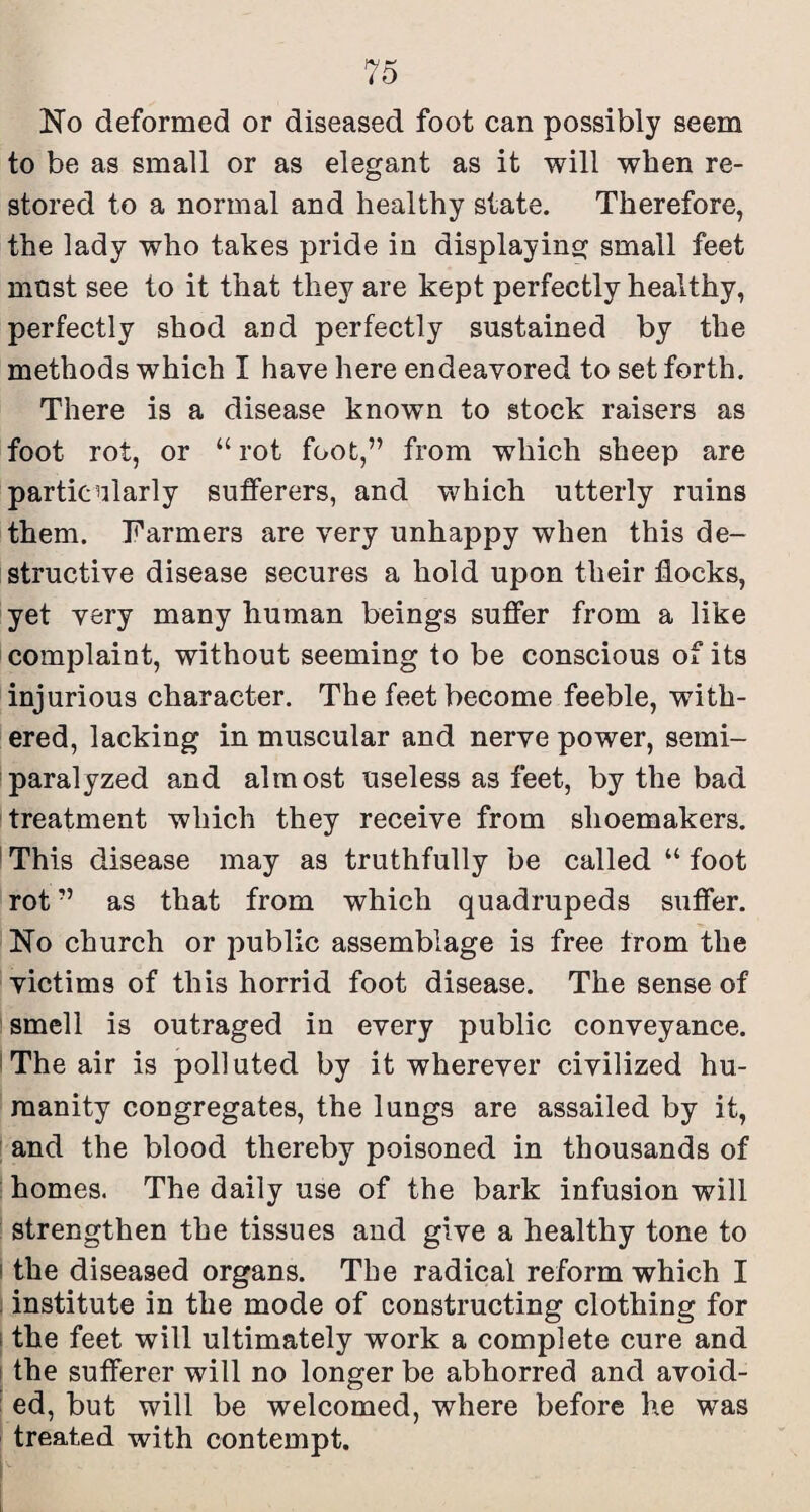 No deformed or diseased foot can possibly seem to be as small or as elegant as it will when re¬ stored to a normal and healthy state. Therefore, the lady who takes pride in displaying small feet most see to it that they are kept perfectly healthy, perfectly shod and perfectly sustained by the methods which I have here endeavored to set forth. There is a disease known to stock raisers as foot rot, or “ rot foot,” from which sheep are particularly sufferers, and which utterly ruins them. Farmers are very unhappy when this de¬ structive disease secures a hold upon their flocks, yet very many human beings suffer from a like complaint, without seeming to be conscious of its injurious character. The feet become feeble, with¬ ered, lacking in muscular and nerve power, semi- paralyzed and almost useless as feet, by the bad treatment which they receive from shoemakers. ' This disease may as truthfully be called “ foot rot ” as that from which quadrupeds suffer. No church or public assemblage is free from the victims of this horrid foot disease. The sense of smell is outraged in every public conveyance. 'The air is polluted by it wherever civilized hu¬ manity congregates, the lungs are assailed by it, and the blood thereby poisoned in thousands of homes. The daily use of the bark infusion will strengthen the tissues and give a healthy tone to I the diseased organs. The radical reform which I i institute in the mode of constructing clothing for 1 the feet will ultimately work a complete cure and \ the sufferer will no longer be abhorred and avoid- ’ ed, but will be welcomed, where before he was treated with contempt.