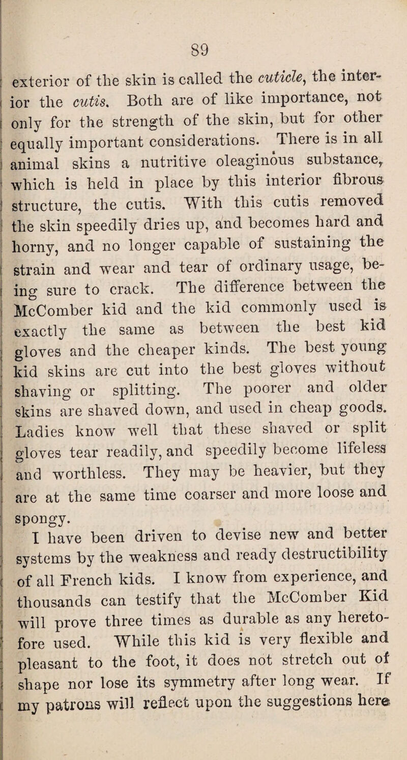 5 exterior of tbe skin is cfillecl the cuticle^ the inter- I ior the cutis. Both are of like importance, not I only for the strength of the skin, but for other ■ eq^ually important considerations. There is in all animal skins a nutritive oleaginous substance, which is held in place by this interior fibrous j structure, the cutis. With this cutis removed ! the skin speedily dries up, and becomes hard and I horny, and no longer capable of sustaining the i strain and wear and tear of ordinary usage, be- i ing sure to crack. The difference between the i McComber kid and the kid commonly used is I exactly the same as between the best kid j gloves and the cheaper kinds. The best young I kid skins are cut into the best gloves without shaving or splitting. The poorer and older I skins are shaved down, and used in cheap goods. Ladies know well that these shaved or split gloves tear readily, and speedily become lifeless and worthless. They may be heavier, but they are at the same time coarser and more loose and !| spongy. ' I have been driven to devise new and better systems by the weakness and ready destructibility I of all French kids. I kuow from experience, and thousands can testify that the McComber Kid ' will prove three times as durable as any hereto- ; fore used. While this kid is very flexible and pleasant to the foot, it does not stretch out of shape nor lose its symmetry after long wear. If i my patrons will reflect upon the suggestions here