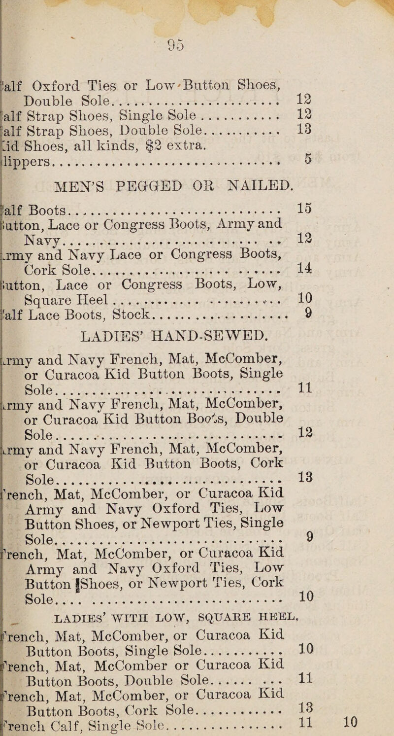 jialf Oxford Ties or Low'Button Slioes, Double Sole. 12 alf Strap Shoes, Singde Sole. 12 alf Strap Shoes, Double Sole. 13 lid Shoes, all kinds, $2 extra. Uppers. ^ MEN’S PEOGED OR NAILED. ialf Boots.. ’lutton, Lace or Congress Boots, Army and Navy. .rmy and Navy Lace or Congress Boots, Cork Sole. iutton, Lace or Congress Boots, Low, Square Heel. .... 'alf Lace Boots, Stock. LADIES’ HAND-SEWED. Li’niy and Navy French, Mat, McComber, or Curacoa Kid Button Boots, Single Sole.... 11 irmy and Navy French, Mat, McComber, or Curacoa Kid Button Boots, Double Sole.... 12 Lrmy and Navy French, Mat, McComber, or Curacoa Kid Button Boots, Cork Sole. 13 Tench, Mat, McComber, or Curacoa Kid Army and Navy Oxford Ties, Low Button Shoes, or Newport Ties, Single Sole. 9 Tench, Mat, McComber, or Curacoa Kid Army and Navy Oxford Ties, Low ; Button IShoes, or Newport Ties, Cork Sole. 10 ladies’ with low, square heel. Tench, Mat, McComber, or Curacoa Kid Button Boots, Single Sole. 10 Tench, Mat, McComber or Curacoa Kid Button Boots, Double Sole.. - 11 Tench, Mat, McComber, or Curacoa Kid Button Boots, Cork Sole. 13 French Calf, Single Sole. 11 15 12 14 10 9