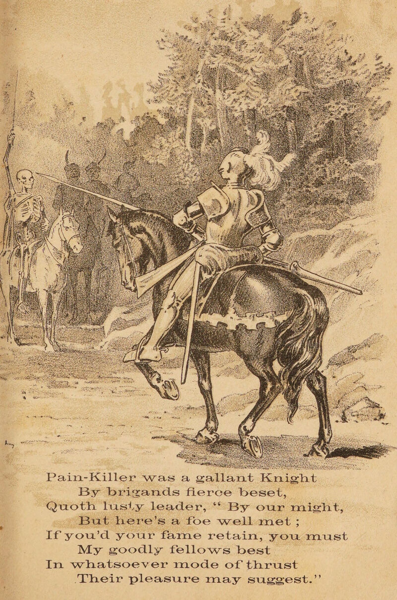 HUBi P04&: •; •' ^gpfga^fe* -. ;,-* ; ■', , SlfteSv,. . .-. Pain-Killer was a gallant Knight By brigands fierce beset, Quoth In sty leader, “ By onr might, Bnt here’s a foe well met ; If yon’d your fame retain, yon must My goodly fellows best In whatsoev er mode of thrust Their pleasure may suggest.”