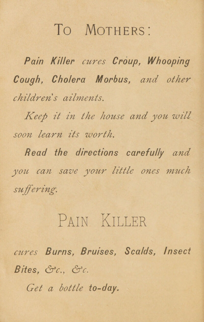To Mothers: Pain Killer cures Croup, Whooping Cough, Cholera Morbus, and other childrens ailments. Keep it in the house and you will soon learn its worth. Read the directions carefully and you caii save your little ones much suffering. Pain Killer cures Burns, Bruises, Scalds, Insect Bites, (2fc., &fc. Get a bottle to-day.