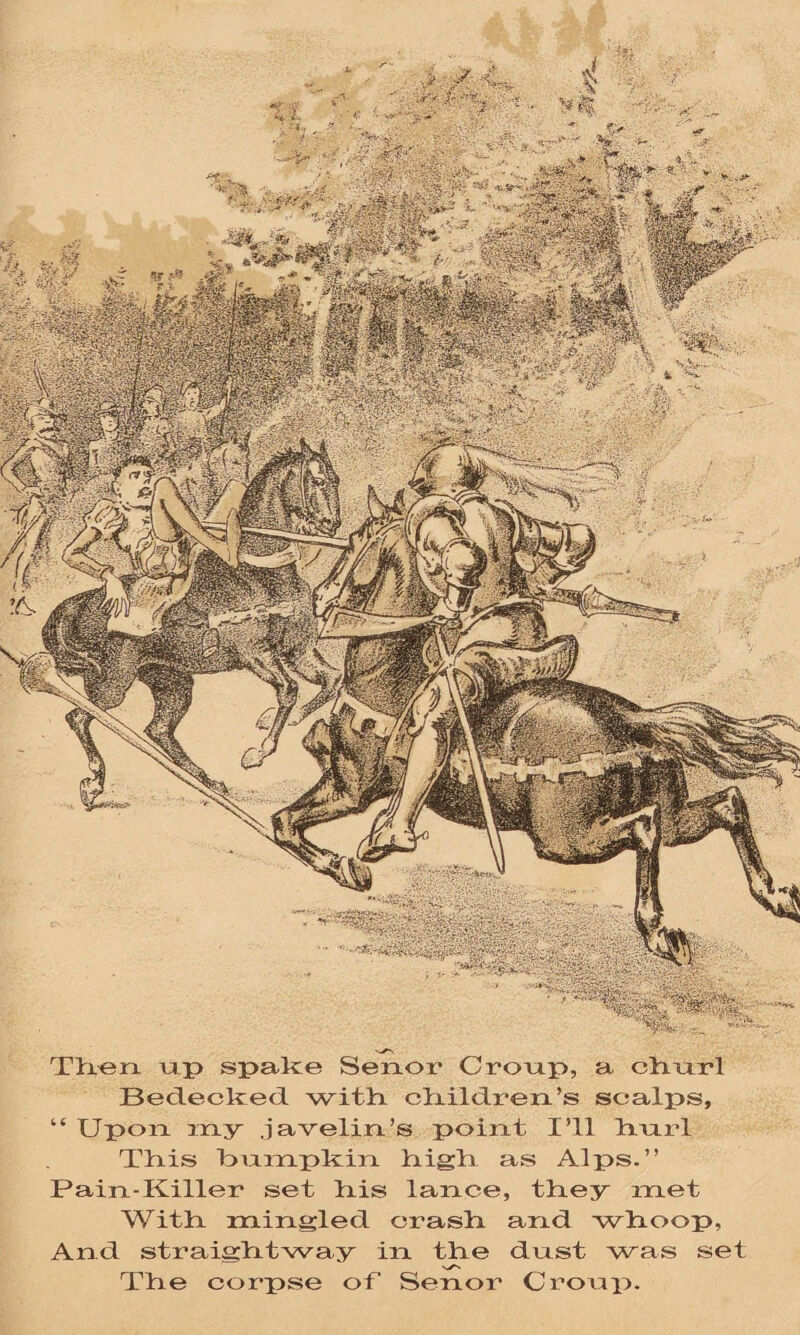 iwafe. ** V if® - \ «§M»jh S>K/v& 'jfeffSS., ( api KpsPes; Then up spake Senor Croup, a chnrl Bedecked, with children’s scalps, “ Upon my javelin’s point I’ll hnrl This bumpkin high as Alps.” Pain-Killer set his lance, they met With mingled crash and whoop, And straightway in the dust was set The corpse of Senor Croup.