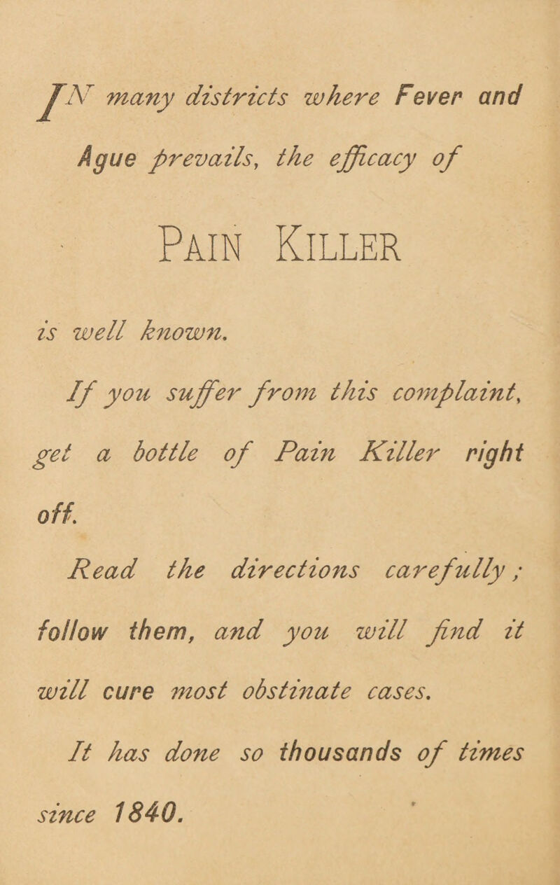 7Vr many districts where Fever and Ague prevails, the efficacy of Pain Killer is well known. If you suffer from this complaint, get a bottle of Pain Killer right off. Read the directions carefully; follow them, and you will find it will cure most obstinate cases. It has done so thousands of times since 1840.