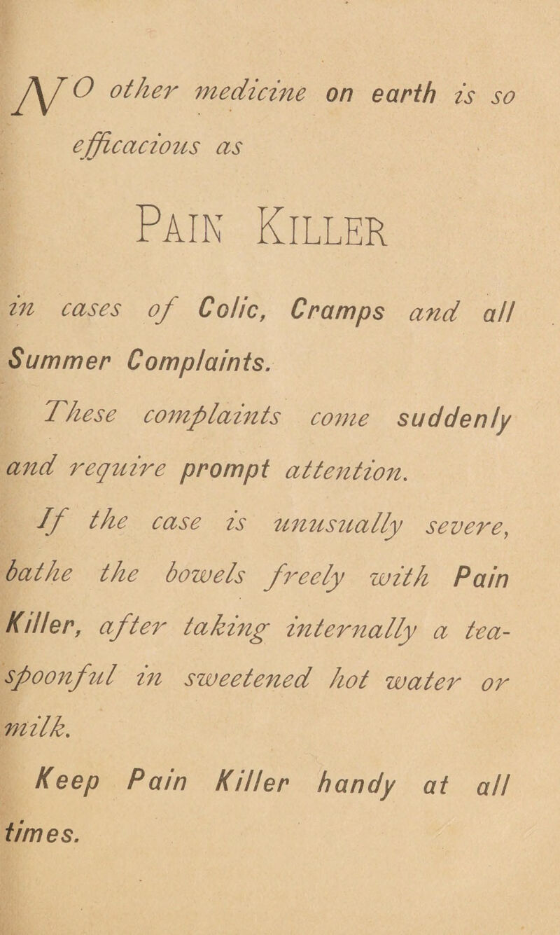 J\J O other medicine on earth is so efficacious as Pain Killer in cases of Colic, Cramps and all Summer Complaints. These complaints come suddenly and require prompt attention. If the case is unusually severe, bathe the bowels freely with Pain Killer, after taking internally a tea¬ spoonful in sweetened hot water or milk. Keep Pain Killer handy at all times.