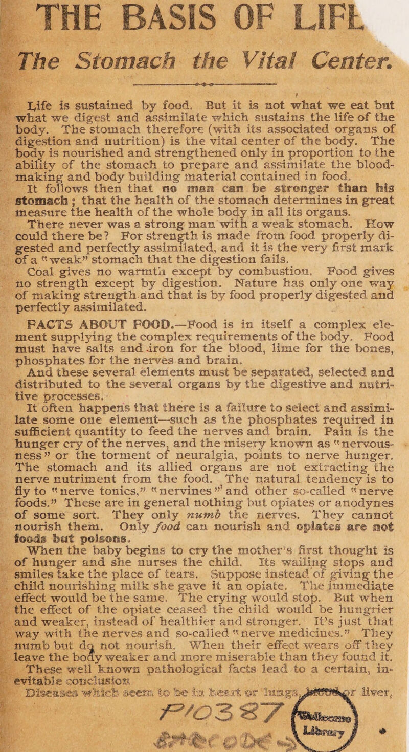 THE BASIS OF LIFE The Stomach the Vital Center. -—-~ Iyife is sustained by food. But it is not what we eat but what we digest and assimilate which sustains the life of the body. The stomach therefore (with its associated organs of digestion and nutrition) is the vital center of the body. The body is nourished and strengthened only in proportion to the ability of the stomach to prepare and assimilate the blood- making and body building material contained in food. It follows then that no man can be stronger than his stomach ; that the health of the stomach determines in great measure the health of the whole body in all its organs. There never was a strong man with a weak stomach. How could there be ? For strength is made from food properly di¬ gested and perfectly assimilated, and it is the very first mark of a weak” stomach that the digestion fails. Coal gives no warmth except by combustion. Food gives no strength except by digestion. Nature has only one way of making strength and that is by food properly digested and perfectly assimilated. FACTS ABOUT FOOD.—Food is in itself a complex ele¬ ment supplying the complex requirements of the body. Food must have salts and iron for the blood, lime for the bones, phosphates for the nerves and brain. And these several elements must be separated, selected and distributed, to the several organs by the digestive and nutri¬ tive processes. It often happens that there is a failure to select and assimi¬ late some one element—such as the phosphates required in sufficient quantity to feed the nerves and brain. Pain is the hunger cry of the nerves, and the misery known as  nervous¬ ness” or the torment of neuralgia, points to nerve hunger. The stomach and its allied organs are not extracting the nerve nutriment from the food. The natural tendency is to fly to ''nerve tonics,” nervines ”’and other so-called nerve foods.” These are in general nothing but opiates or anodynes of some sort. They only numb the nerves. They cannot nourish them. Only food can nourish and opiates are not foods but poisons. When the baby begins to cry the mother’s first thought is of hunger and she nurses the child. Its wailing stops and smiles take the place of tears. Suppose instead of givmg the child nourishing milk she gave it an opiate. The immediate effect would be the same. The crying would stop. But when the effect of the opiate ceased the child would be hungrier and weaker, instead of healthier and stronger. It’s just that way with the nerves and so-called nerve medicines.” They numb but do not nourish. When their effect wears off they leave the boay weaker and more miserable than they found it. These well known pathological facts lead to a certain, in¬ evitable conclusion Diseases which, 'deem to be to heart ©t IttopL 871 :>r Liver,