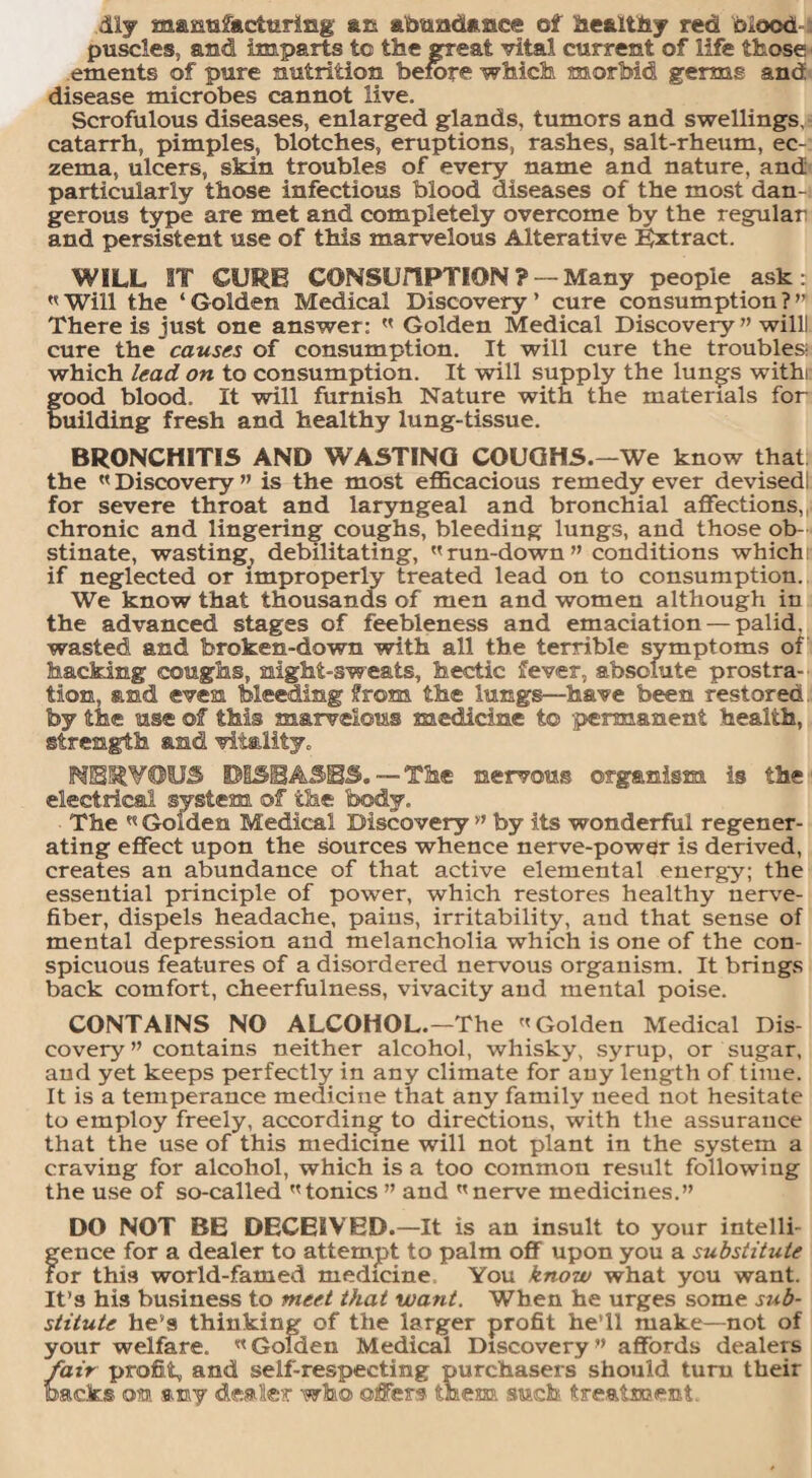 diy manufacturing an abundance of healthy red biood puscles, and imparts to the great vital current of life those ements of pure nutrition before which morbid germs and disease microbes cannot live. Scrofulous diseases, enlarged glands, tumors and swellings, catarrh, pimples, blotches, eruptions, rashes, salt-rheum, ec¬ zema, ulcers, skin troubles of every name and nature, and particularly those infectious blood diseases of the most dan¬ gerous type are met and completely overcome by the regular and persistent use of this marvelous Alterative Extract. WILL IT CURE CONSUnPTION? — Many people ask:  Will the ‘ Golden Medical Discovery ’ cure consumption ? ” There is just one answer:  Golden Medical Discovery ” willl cure the causes of consumption. It will cure the troubles! which lead on to consumption. It will supply the lungs withi good blood. It will furnish Nature with the materials for uilding fresh and healthy lung-tissue. BRONCHITIS AND WASTING COUGHS. —We know that; the «Discovery ” is the most efficacious remedy ever devisedl for severe throat and laryngeal and bronchial affections, chronic and lingering coughs, bleeding lungs, and those ob¬ stinate, wasting, debilitating, run-down” conditions which if neglected or improperly treated lead on to consumption. We know that thousands of men and women although in the advanced stages of feebleness and emaciation — palid. wasted and broken-down with all the terrible symptoms of hacking coughs, night-sweats, hectic fever, absolute prostra¬ tion, and even bleeding from the lungs—have been restored by the use off this marvelous medicine to -permanent health, strength and vitality. NERVOUS DISEASES.—The nervous organism is the electrical system off the body. The « Golden Medical Discovery ” by its wonderful regener¬ ating effect upon the sources whence nerve-power is derived, creates an abundance of that active elemental energy; the essential principle of power, which restores healthy nerve- fiber, dispels headache, pains, irritability, and that sense of mental depression and melancholia which is one of the con¬ spicuous features of a disordered nervous organism. It brings back comfort, cheerfulness, vivacity and mental poise. CONTAINS NO ALCOHOL.—The Golden Medical Dis¬ covery ” contains neither alcohol, whisky, syrup, or sugar, and yet keeps perfectly in any climate for any length of time. It is a temperance medicine that any family need not hesitate to employ freely, according to directions, with the assurance that the use of this medicine will not plant in the system a craving for alcohol, which is a too common result following the use of so-called tonics ” and nerve medicines.” DO NOT BE DECEIVED.—It is an insult to your intelli¬ gence for a dealer to attempt to palm off upon you a substitute for this world-famed medicine You know what you want. It’s his business to meet that want. When he urges some sub¬ stitute he’s thinking of the larger profit he’ll make—not of your welfare.  Golden Medical Discovery ” affords dealers fair profit, and self-respecting purchasers should turn their backs offl any dealer who olfers them such treatment.
