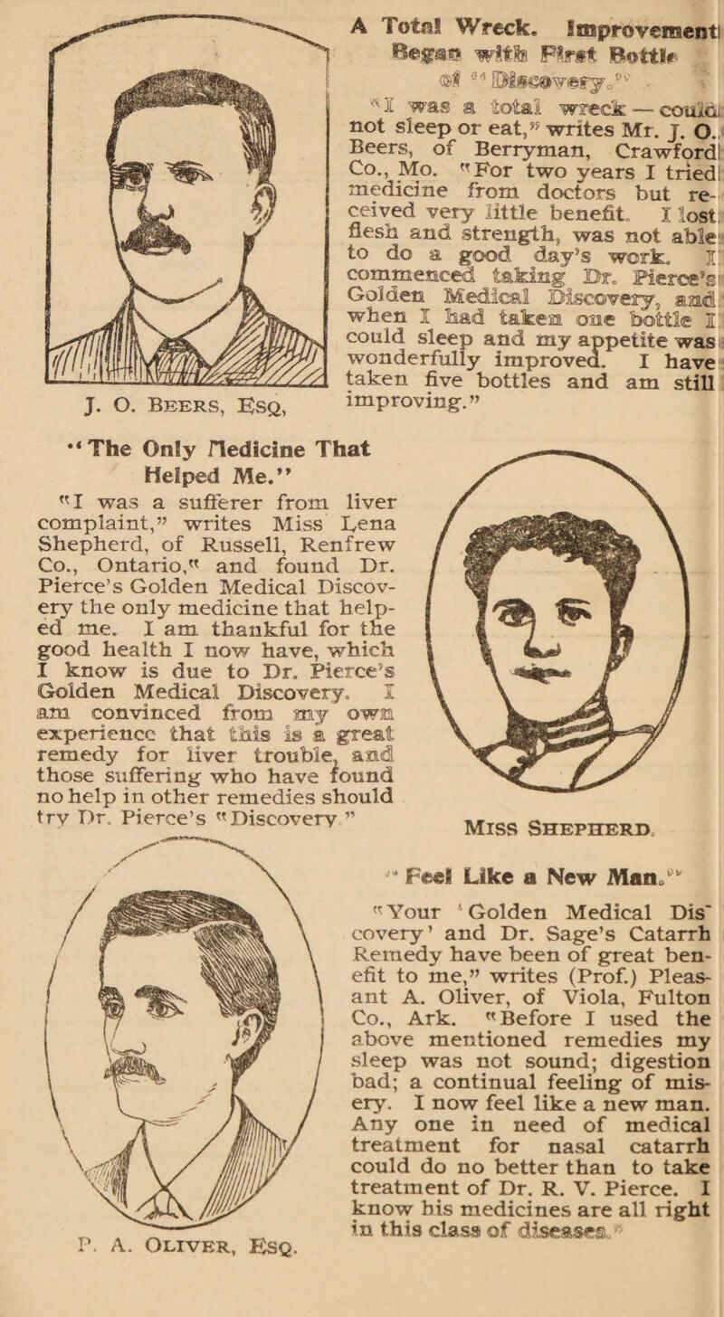 A Total Wreck, improvement! Begsss with Pint Bottle @f fl 13 ©Ise@v@ryp w 1 was a total wreck — couMi not sleep or eat,” writes Mr. J. O. Beers, of Berryman, Crawford! Co., Mo. For two years I tried!: medicine from doctors but re¬ ceived very little benefit. I lost:* flesh and strength, was not able to do a good day’s work. I' commenced taking Dr. Pierce’s r Golden Medical Discovery, amL when I had taken one bottle I! could sleep and my appetite was :■ wonderfully improved. I have taken five bottles and am still improving.” •‘The Only Hedicine That Helped Me.” I was a sufferer from liver complaint,” writes Miss L,ena Shepherd, of Russell, Renfrew Co., Ontario, and found Dr. Pierce’s Golden Medical Discov¬ ery the only medicine that help¬ ed me. I am thankful for the good health I now have, which I know is due to Dr. Pierce’s Golden Medical Discovery. I am convinced from my own experience that this is k great remedy for liver trouble, and those suffering who have found no help in other remedies should try Dr. Pierce’s Discovery ” Feel Like a New Many*' Your Golden Medical Dis* covery’ and Dr. Sage’s Catarrh Remedy have been of great ben¬ efit to me,” writes (Prof.) Pleas¬ ant A. Oliver, of Viola, Fulton Co., Ark. Before I used the above mentioned remedies my sleep was not sound; digestion bad; a continual feeling of mis¬ ery. I now feel like a new man. Any one in need of medical treatment for nasal catarrh could do no better than to take treatment of Dr. R. V. Pierce. I know bis medicines are all right in this class of diseases.