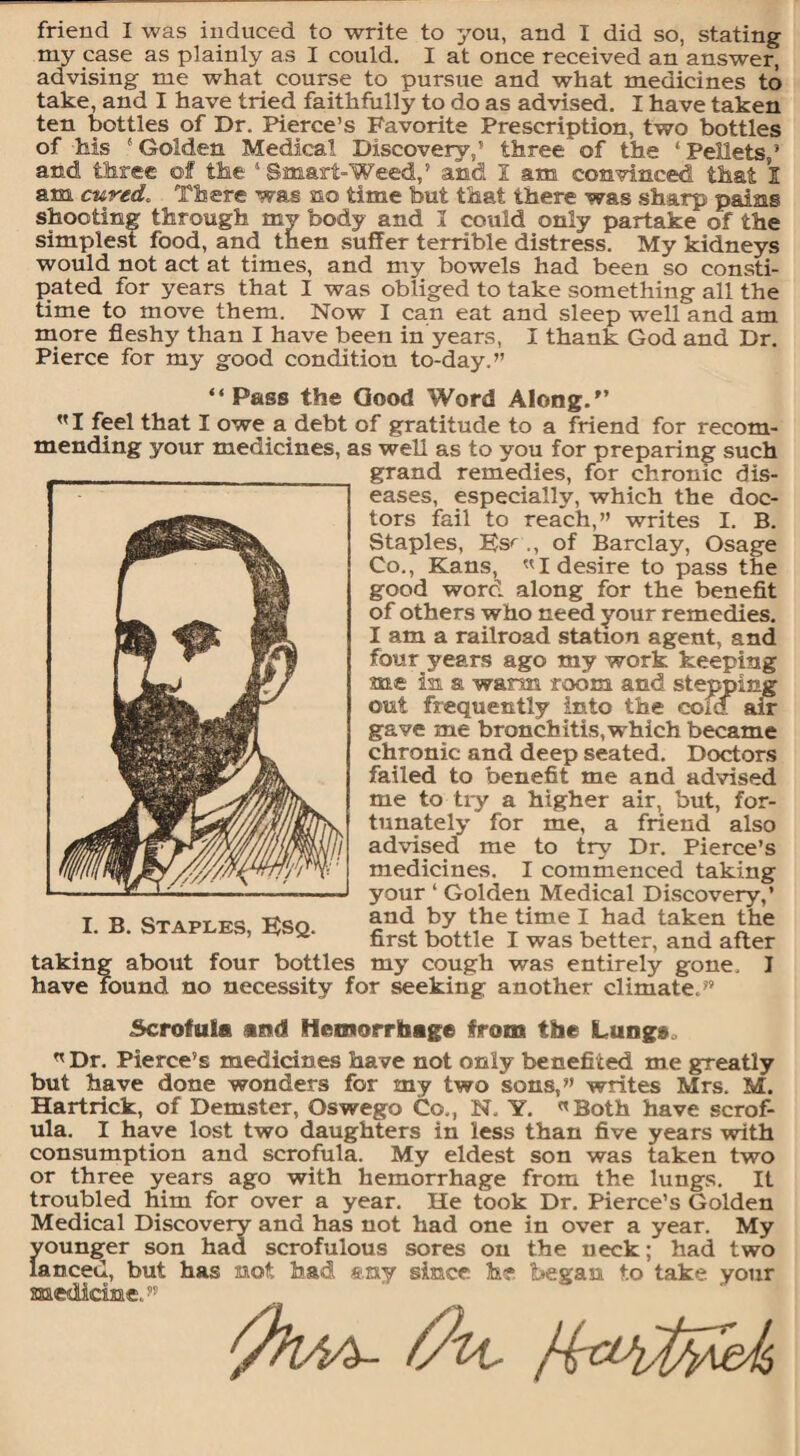 my case as plainly as I could. I at once received an answer, advising me what course to pursue and what medicines to take, and I have tried faithfully to do as advised. I have taken ten bottles of Dr. Pierce’s Favorite Prescription, two bottles of his 1 Golden Medical Discovery,’ three of the 1 Pellets,’ and three of the 1 Smart-Weed/ and I am convinced that I am cured. There was no time but that there was sharp pains shooting through my body and 1 could only partake of the simplest food, and then suffer terrible distress. My kidneys would not act at times, and my bowels had been so consti¬ pated for years that I was obliged to take something all the time to move them. Now I can eat and sleep well and am more fleshy than I have been in years, I thank God and Dr. Pierce for my good condition to-day.” “ Pass the Good Word Along.'’ ”1 feel that I owe a debt of gratitude to a friend for recom¬ mending your medicines, as well as to you for preparing such grand remedies, for chronic dis¬ eases, especially, which the doc¬ tors fail to reach,” writes I. B. Staples, Es'' of Barclay, Osage Co., Kans, ”1 desire to pass the good word along for the benefit of others who need your remedies. I am a railroad station agent, and four years ago my work keeping me in. a warn room and stepping out frequently into the cold air gave me bronchitis,which became chronic and deep seated. Doctors failed to benefit me and advised me to try a higher air, but, for¬ tunately for me, a friend also advised me to try Dr. Pierce’s medicines. I commenced taking your 1 Golden Medical Discovery/ and by the time I had taken the first bottle I was better, and after my cough was entirely gone. I I. B. Staples, Esq. taking about four bottles _ . o _ o_ have found no necessity for seeking another climate. Scrofula and Hemorrhage from the Lungs n Dr. Pierce’s medicines have not only benefited me greatly but have done wonders for my two sons,” writes Mrs. M. Hartrick, of Demster, Oswego Co., N. Y. «Both have scrof¬ ula. I have lost two daughters in less than five years with consumption and scrofula. My eldest son was taken two or three years ago with hemorrhage from the lungs. It troubled him for over a year. He took Dr. Pierce’s Golden Medical Discovery and has not had one in over a year. My vounger son had scrofulous sores on the neck; had two lanced, but has mot had &.ny since he began to take your medicimed” (ftl/iA- fa.