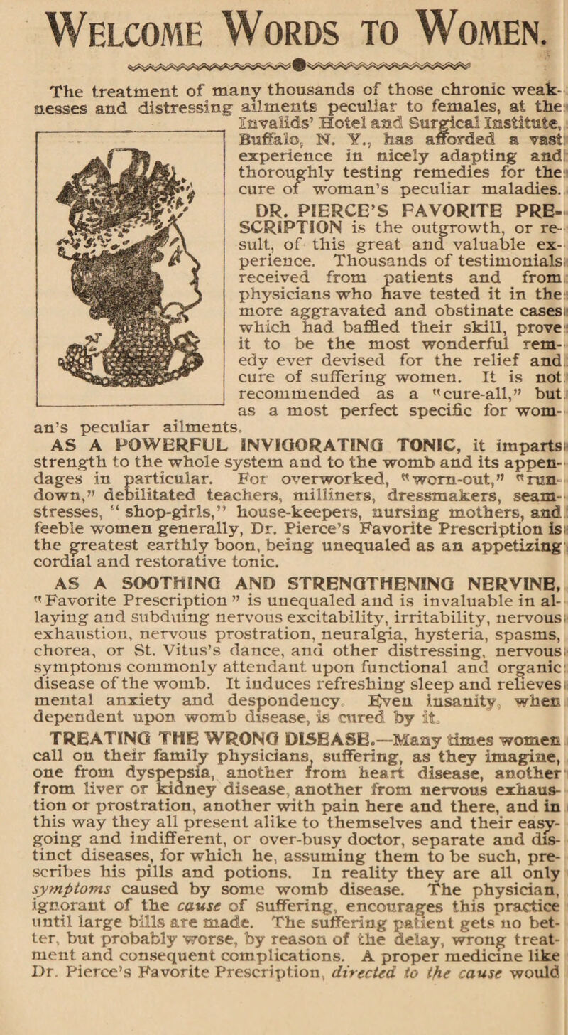 Welcome Words to Women. The treatment of many thousands of those chronic weak¬ nesses and distressing ailments peculiar to females, at the:' Invalids’ Hotel and Surgical Institute, Buffalo, N. Y., has afforded a vast: experience in nicely adapting and! thoroughly testing remedies for the: cure of woman’s peculiar maladies. DR. PIERCE’S FAVORITE PRE= SCRIPTIGN is the outgrowth, or re¬ sult, of this great and valuable ex¬ perience. Thousands of testimonials: received from patients and from physicians who have tested it in the: more aggravated and obstinate cases: which had baffled their skill, prove it to be the most wonderful rem¬ edy ever devised for the relief and cure of suffering women. It is not recommended as a cure-all,” but as a most perfect specific for wom¬ an’s peculiar ailments. AS A POWERFUL INVIGORATING TONIC, it imparts: strength to the whole system and to the womb and its appen¬ dages in particular. For overworked, worn-out,” run down,” debilitated teachers, milliners, dressmakers, seam¬ stresses, “ shop-girls,” house-keepers, nursing mothers, and feeble women generally, Dr. Pierce’s Favorite Prescription is: the greatest earthly boon, being unequaled as an appetizing cordial and restorative tonic. AS A SOOTHING AND STRENGTHENING NERVINE,  Favorite Prescription ” is unequaled and is invaluable in al¬ laying and subduing nervous excitability, irritability, nervous: exhaustion, nervous prostration, neuralgia, hysteria, spasms, chorea, or St. Vitus’s dance, and other distressing, nervous, symptoms commonly attendant upon functional and organic disease of the womb. It induces refreshing sleep and relieves mental anxiety and despondency Even insanity when dependent upon womb disease, is cured by it, TREATING THE WRONG DISEASE,—Many 'times women call on their family physicians, suffering, as they imagine, one from dyspepsia, another from heart disease, another from liver or kidney disease, another from nervous exhaus¬ tion or prostration, another with pain here and there, and in this way they all present alike to themselves and their easy¬ going and indifferent, or over-busy doctor, separate and dis¬ tinct diseases, for which he, assuming them to be such, pre¬ scribes his pills and potions. In reality they are all only symptoms caused by some womb disease. The physician, ignorant of the cause of suffering, encourages this practice until large bills are made. The suffering partent gets no bet¬ ter but probably worse, by reason of the delay, wrong treat¬ ment and consequent complications. A proper medicine like Dr. Pierce’s Favorite Prescription., directed to the cause would