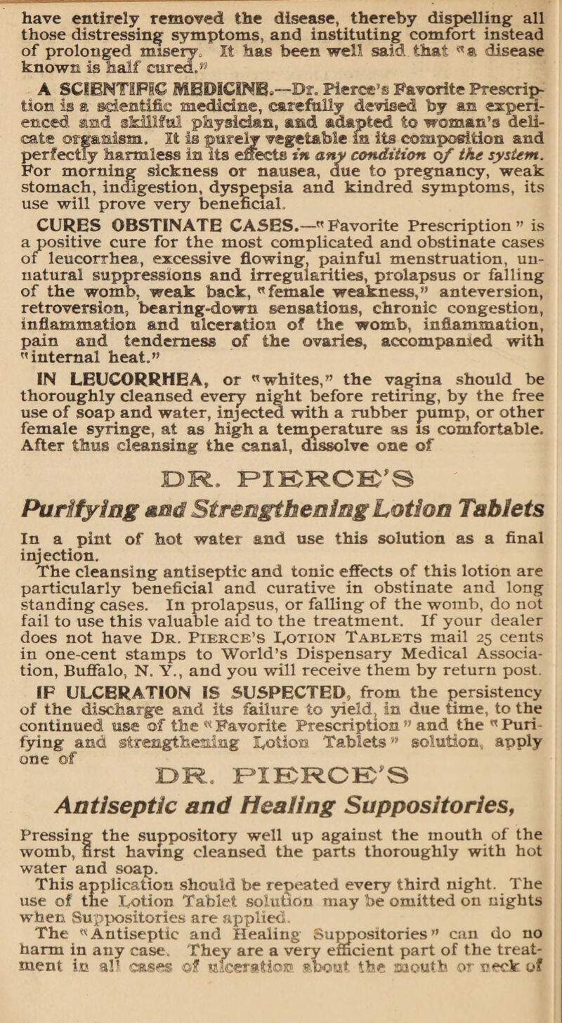 have entirely removed the disease, thereby dispelling all those distressing symptoms, and instituting comfort instead of prolonged misery. It has been well said that disease known is half cured.” A SCIENTIFIC MEDICINE,—Dr. Pierce’s Favorite Prescrip¬ tion is a scientific medicine, carefully devised by an experi¬ enced and skillful physician, and adapted to woman’s deli¬ cate organism. It is purely vegetable m its composition and perfectly harmless in its effects in any condition of the system. For morning sickness or nausea, due to pregnancy, weak stomach, indigestion, dyspepsia and kindred symptoms, its use will prove very beneficial. CURES OBSTINATE CASES.— Favorite Prescription ” is a positive cure for the most complicated and obstinate cases of leucorrhea, excessive flowing, painful menstruation, un¬ natural suppressions and irregularities, prolapsus or falling of the womb, weak back, female weakness,” anteversion, retroversion, bearing-down sensations, chronic congestion, inflammation and ulceration of the womb, inflammation, pain and tenderness of the ovaries, accompanied with '’internal heat.” IN LEUCORRHEA, or whites,” the vagina should be thoroughly cleansed every night before retiring, by the free use of soap and water, injected with a rubber pump, or other female syringe, at as high a temperature as is comfortable. After thus cleansing the canal, dissolve one of OR, PIERCE’S Purifying and Strengthening Lotion Tablets In a pint of hot water and use this solution as a final injection. The cleansing antiseptic and tonic effects of this lotion are particularly beneficial and curative in obstinate and long standing cases. In prolapsus, or falling of the womb, do not fail to use this valuable aid to the treatment. If your dealer does not have Dr. Pierce’s Lotion Tablets mail 25 cents in one-cent stamps to World’s Dispensary Medical Associa¬ tion, Buffalo, N. Y., and you will receive them by return post. IP ULCERATION IS SUSPECTED, from the persistency of the discharge and its failure to yield, in due time, to the continued use of the « Favorite Prescription ” and the  Puri¬ fying and strengthening Lotion Tablets” solution, apply one of OR. PIERCE’S Antiseptic and Healing Suppositoriesf Pressing the suppository well up against the mouth of the womb, first having cleansed the parts thoroughly with hot water and soap. This application should be repeated every third night. The use of the Lotion Tablet solution may be omitted on nights when Suppositories are applied. The Antiseptic and Healing Suppositories” can do no harm in any case. They are a very efficient part of the treat¬ ment in all cases ©f ulceration about, the. mouth, or neck of