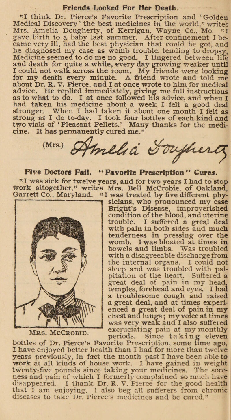 Friends Looked For Her Death. WI think Dr. Pierce’s Favorite Prescription and ‘Golden Medical Discovery’ the best medicines in the world,” writes Mrs. Amelia Dougherty, of Kerrigan, Wayne Co., Mo. «l gave birth to a baby last summer. After confinement I be¬ came very ill, had the best physician that could be got, and he diagnosed my case as womb trouble, tending to dropsy, Medicine seemed to do me no good. I lingered between life and death for quite a while, every' day growing weaker until I could not walk across the room. My friends were looking for my death every minute. A friend wrote and told me about Dr. R. V. Pierce, and I at once wrote to him for medical advice. He replied immediately, giving me full instructions as to what to do. I at once followed his advice, and when I had taken his medicine about a week I felt a good deal stronger. When I had taken it about one month I felt as strong as I do to-day. I took four bottles of each kind and two vials of ‘Pleasant Pellets.’ Many thanks for the medi¬ cine. It has permanently cured me.” <Mrs'; S&rU&d Five Doctors Fall. “Favorite Prescription” Cures. I was sick for twelve years, and for two years I had to stop work altogether,” writes Mrs. Bell McCrobie, of Oakland, Garrett Co., Maryland. «I was treated by five different phy¬ sicians, who pronounced my case Bright’s Disease, improverished condition of the blood, and uterine trouble. I suffered a greal deal w ith pain in both sides and much tenderness in pressing over the womb. I was bloated at times in bowels and limbs. Was troubled with a disagreeable discharge from the internal organs. I could not sleep and was troubled with pal¬ pitation of the heart. Suffered a great deal of pain in my head, temples, forehead and eyes. I had a troublesome cough and raised a great deal, and at times experi¬ enced a great deal of pain in my chest and lungs; my voice at times was very weak and I also suffered excruciating pain at my monthly periods. Since taking eleven bottles of Dr. Pierce’s Favorite Prescription, some time ago, I have enjoyed better health than I had for more than twelve years previously, in fact the month past I have been able to work ai all kinds of house work. I have gained in weight twenty-five pounds since taking your medicines. The sore¬ ness and pain of which I formerly complained so much have that I am enjoying. 1 also beg all sufferers from chronic diseases to take Dr. Pierce’s medicines aud be cured.” Mrs. McCrobie.