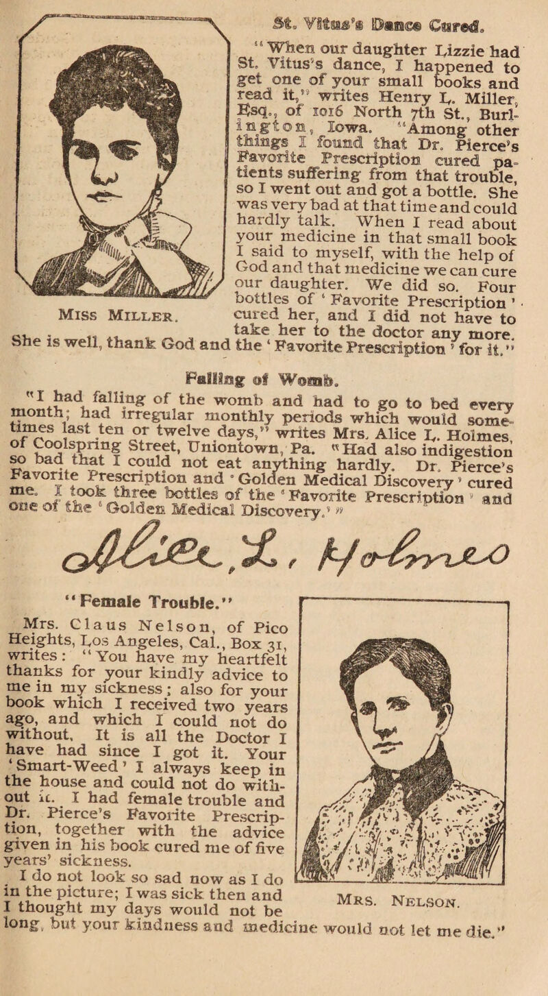 “When our daughter Lizzie had St, Yitus s dance, I happened to get one of your small books and read it,” writes Henry L. Miller Bsq,, of 1016 North 7th St., Burl¬ ington, Iowa. “Among other things I found that Dr. Pierce’s Favorite Prescription cured pa¬ tients suffering from that trouble so I went out and got a bottle. She was very bad at that time and could hardly talk. When I read about your medicine in that small book I said to myself, with the help of God and that medicine we can cure our daughter. We did so. Four bottles of ‘ Favorite Prescription ’ cured her, and I did not have to . ,, , take her to the doctor any more. Sh_ is well, thank God and the ‘ Favorite Prescription 5 for it,’ Palling of W®mh. I had falling of the womb and had to go to bed everv month; had irregular monthly periods which would some times last ten or twelve days,” writes Mrs, Alice L. Holmes S°5lsl?n51f Str^t> Gniontown, Pa. « Had also indigestion 1 Coul(i not fat anything hardly. Dr. Pierce’s Fa ,c.rite Prescription and Golden Medical Discovery ’ cured lfJ;tl„es of tb-e ” Favorite Prescription ’ and one or the  Golden Medical Discovery.’ ” Miss Miller. J&L, , r “Female Trouble.” Mrs. Claus Nelson, of Pico Heights, Los Angeles, Cal., Box 31, writes: “You have my heartfelt thanks for your kindly advice to me in my sickness; also for your book which I received two years ago, and which I could not do without. It is all the Doctor I have had since I got it. Your ‘ Smart-Weed ’ I always keep in the house and could not do with¬ out u. I had female trouble and Dr. Pierce’s Favorite Prescrip¬ tion, together with the advice given in his book cured me of five years’ sickness. I do not look so sad now as I do in the picture; I was sick then and Mrs Net sow I thought my days would not be S' Nkl'son- long, but your kindness and medicine would not let me die.-’