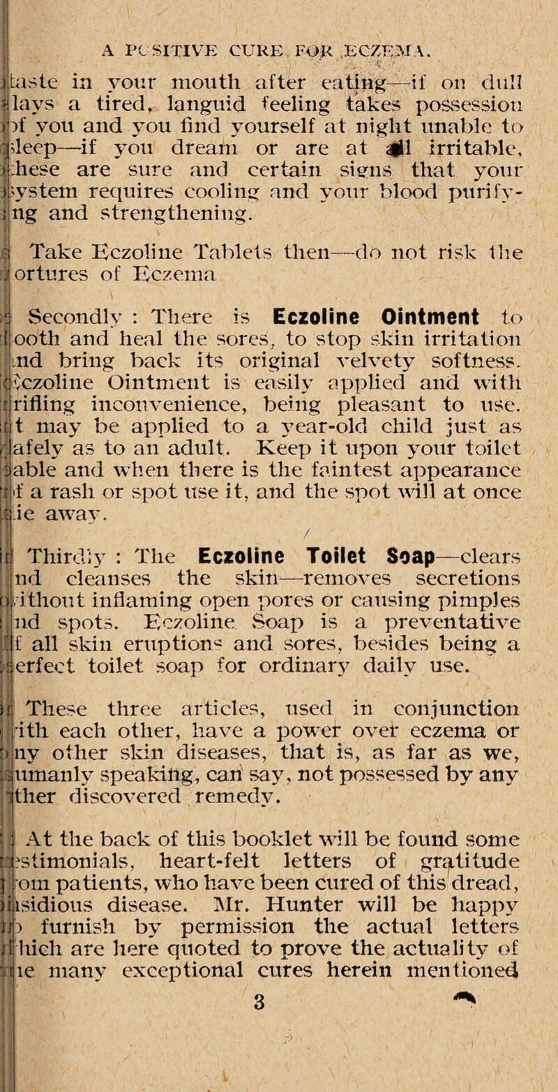 taste in your mouth after eating—if on dull |lays a tired, languid feeling takes possession lif you and you find yourself at night unable to atleep—if you dream or are at #1 irritable, |:hese are sure and certain sinus that your Ipystem requires cooling and your blood purify¬ ing and strengthening. a Take Eczoline Tablets then—do not risk tlie tortures of Eczema T Secondly : There is Eczoline Ointment to j ooth and heal the sores, to stop skin irritation aid bring back its original velvety softness, i iczoline Ointment is easily applied and with trifling inconvenience, being pleasant to use. St may be applied to a year-old child just as afely as to an adult. Keep it upon your toilet able and when there is the faintest appearance >f a rash or spot use it, and the spot will at once sj ie away. Thirdly : The Eczoline Toilet Soap—clears nd cleanses the skin—removes secretions ithout inflaming open pores or causing pimples nd spots. Eczoline Soap is a preventative f all skin eruptions and sores, besides being a erfect toilet soap for ordinary daily use. These three articles, used in conjunction nth each other, have a power ovei: eczema or ny other skin diseases, that is, as far as we, umanly speaking, can say. not possessed by any itlier discovered remedy. At the back of this booklet will be found some stimonials, heart-felt letters of gratitude om patients, who have been cured of this dread, isidious disease. Mr. Hunter will be happy i furnish by permission the actual letters liich are here quoted to prove the actuality of le many exceptional cures herein mentioned