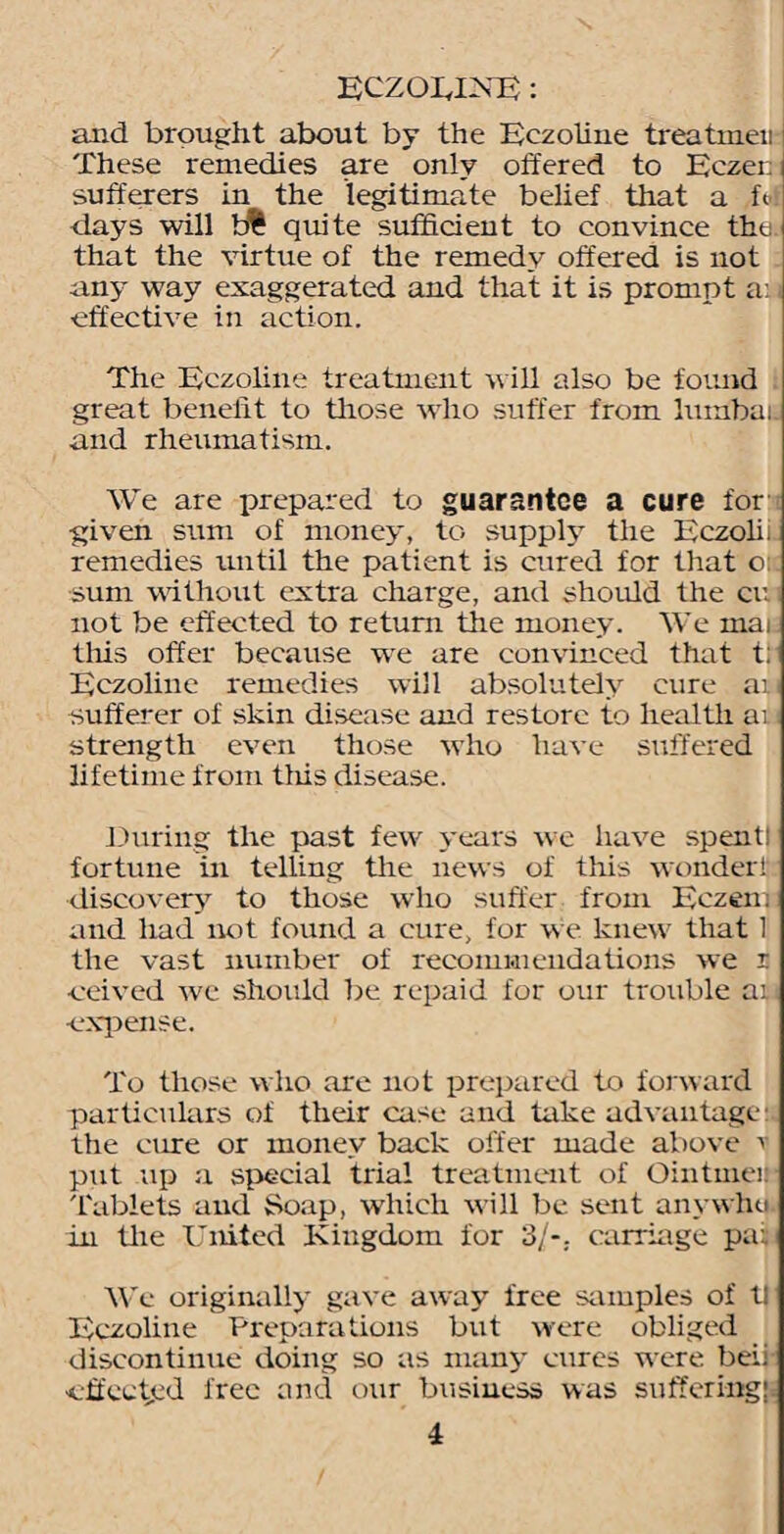 ECZOEES'E: and brought about by the Eczoline treatmen These remedies are only offered to Eczei: sufferers in the legitimate belief that a fot days will b% quite sufficient to convince the that the virtue of the remedy offered is not any way exaggerated and that it is prompt a: effective in action. The Eczoline treatment will also be found great benefit to those who suffer from lumbaii and rheumatism. We are prepared to guarantee a cure for given sum of money, to supply the Eczolii remedies until the patient is cured for that o: sum without extra charge, and should the cu not be effected to return the money. We mai tiffs offer because we are convinced that t: Eczoliue remedies will absolutely cure au sufferer of skin disease and restore to health ai strength even those who have suffered lifetime from tiffs disease. During the past few years we have spentl fortune in telling the news of this wonder! discovery to those who suffer from Eczen; and had not found a cure, for we knew that 1 the vast number of recommendations we 5 •ceived wc should be repaid for our trouble ai •expense. To those who are not prepared to forward particulars of their case and take advantage: the cure or money back offer made above v put up a special trial treatment of Ointinei: Tablets and Soap, which will be sent anywhu. in the United Kingdom for 3/-, carriage pa:. We originally gave away free samples of tl Eczoline Preparations but were obliged discontinue doing so as many cures were beii •effected free and our business was suffering!.