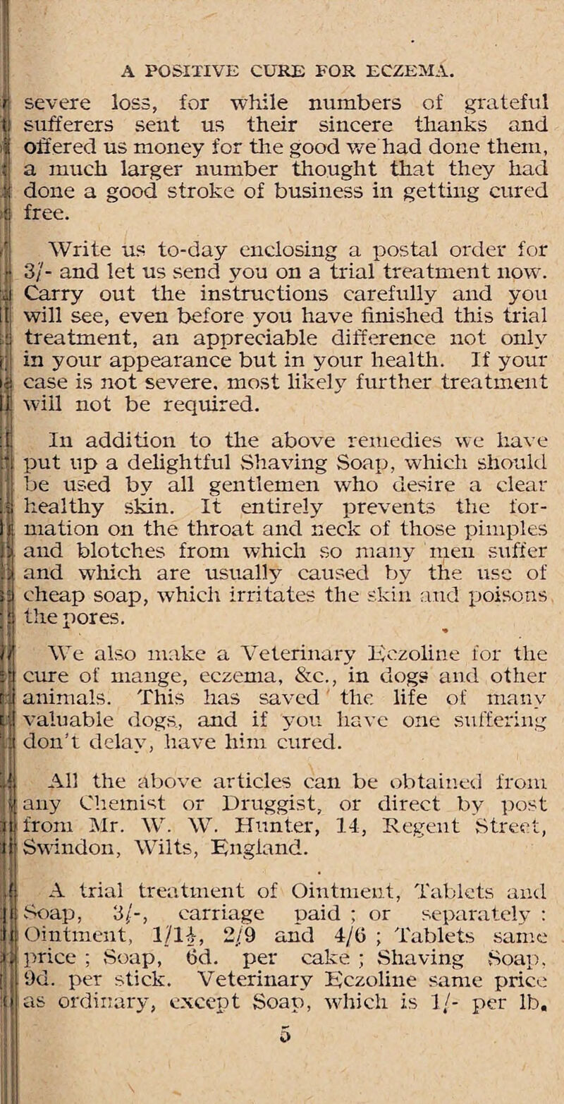 I I r severe loss, for while numbers of grateful t sufferers sent us their sincere thanks and ; offered us money for the good we had done them, { a much larger number thought that they had : done a good stroke of business in getting cured i free. Write us to-day enclosing a postal order for jf 3/- and let us send you on a trial treatment now. d Carry out the instructions carefully and you 1 will see, even before you have finished this trial i treatment, an appreciable difference not only ; in your appearance but in your health. If your | case is not severe, most likely further treatment | will not be required. In addition to the above remedies we have put up a delightful Shaving Soap, which should be used by all gentlemen who desire a clear i healthy skin. It entirely prevents the for¬ mation on the throat and neck of those pimples and blotches from which so many men suffer and which are usually caused by the use of cheap soap, which irritates the skin and poisons the pores. We also make a Veterinary lyezoline for the cure of mange, eczema, &c., in dogs and other animals. This has saved the life of many valuable dogs, and if you have one suffering don’t delay, have him cured. f All the above articles can be obtained from i] any Chemist or Druggist, or direct by post I from Mr. W. W. Hunter, 14, Regent Street, | Swindon, Wilts, England. • I A trial treatment of Ointment, Tablets and ; Soap, 3/-, carriage paid ; or separately : I Ointment, 1/H, 2/9 and 4/0 ; Tablets same I price ; Soap, fid. per cake ; Shaving Soap, |i 9d. per stick. Veterinary Eczoline same price ! ias ordinary, except Soap, which is 1/- per lb.