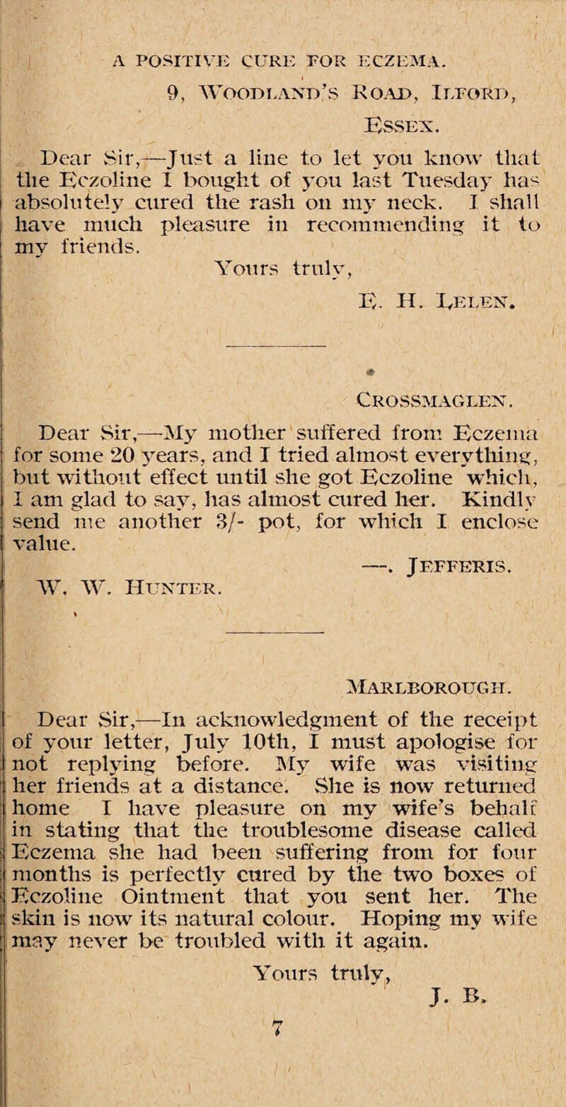 9, Woodland's Road, Ilford, Essex. Dear Sir,—Just a line to let you know that the Eczoline I bought of you last Tuesday has absolutely cured the rash on my neck. 1 shall have much pleasure in recommending it to my friends. Yours truly, E- H. Ellen. Crossmaglen. Dear Sir,—My mother suffered from Eczema for some 20 years, and I tried almost everything, but without effect until she got Eczoline which, I am glad to say, has almost cured her. Kindly send me another 3/- pot, for which I enclose value. —. Jefferis. W. W. Hunter. Marlborough. Dear Sir,—In acknowledgment of the receipt of your letter, July 10th, I must apologise for not replying before. My wife was visiting her friends at a distance. She is now returned home I have pleasure on my wife's behalf in stating that the troublesome disease called Eczema she had been suffering from for four months is perfectly cured by the two boxes of Eczoline Ointment that you sent her. The skin is now its natural colour. Hoping my wife may never be troubled with it again. Yours truly, J. B.